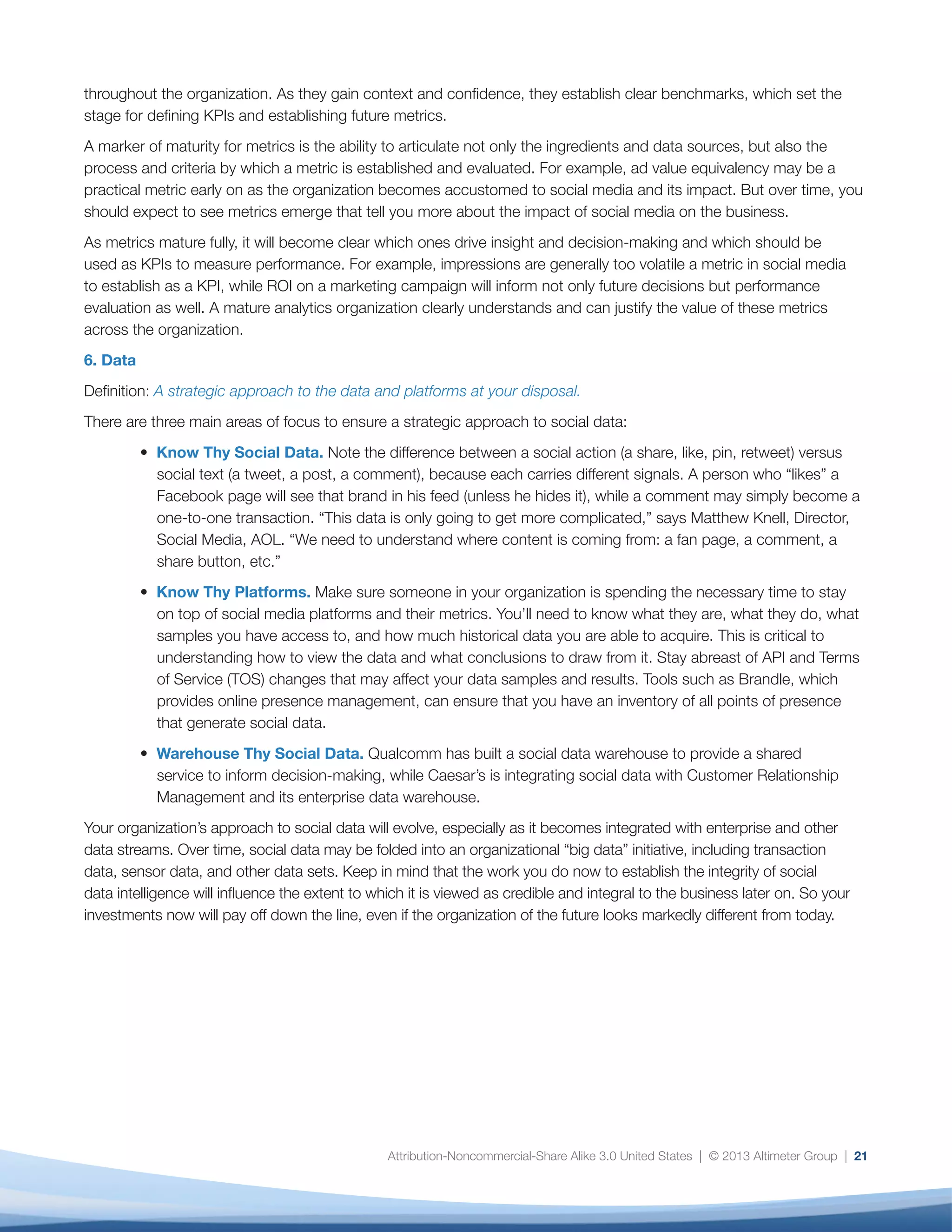 Conclusion
22
Although technical integration of many disparate data
streams is on the horizon, today’s opportunity is to see
social data as a lens for insight and a crucial input into
business decisions and strategy. This will be a journey
in itself, but a worthwhile one, as organizations strive to
make data actionable and even predictive. It will create
expected and unexpected outcomes. We are already
seeing the following patterns emerge:
•	 A view from the customer in, not the organization
out. One of the opportunities of social data
intelligence is to better understand how
consumers, citizens, patients, volunteers, and
business customers think and feel at different
stages of their journey with us. Right now, what
information organizations have is stored in CRM,
business intelligence, ERP, and supply-chain
systems, social media dashboards, search,
apps, and devices, in a format that is (arguably)
useful for individuals in the organization but too
fragmented to provide a holistic view from a
customer perspective. Chris Kahle of Caesar’s
is already working toward this future. “We are
trying to understand the customer’s entire journey
and all the touchpoints so we can optimize the
experience.”
•	 Social data is the dress rehearsal for “Big Data.”
The volumes, variety, and velocity of social data,
combined with innate interpretive challenges,
multiple stakeholders, and utility across the
business mean that organizations that embrace
social data and seek to understand it are already
addressing issues they will inevitably face as other
real-time, heterogeneous, and unprecedented
data streams become available, integrated, and
scalable.
•	 Big data drives organizational change. One of
the most interesting aspects of a data-driven
organization is the impact to decision-making,
especially at the executive level. An October 2012
article in the Harvard Business Review discusses
the “HiPPO” phenomenon, meaning that the
traditional mode of decision-making in many
organizations is based upon the “HiPPO,” or
“highest paid person’s opinion”16
.
•	 As organizations gain access to better quality,
better filtered, curated, and interpreted data,
clashes between the intuitive or experience-
based and the data-driven decision makers are
inevitable. The challenge will be to anticipate and
transparently plan for the cultural implications of
better, faster, and more transparent data, while
preserving the human factors that cannot be
quantified.
•	 Making the real-time enterprise real. Location
data, social media, multi-channel experiences,
sensors, and transactional data are all realities
today. Propensity modeling demonstrates the
statistical likelihood of event “A” versus event
“B,” given a specific set of conditions. With the
advent of new technologies, such as SAP’s HANA
platform, real-time insights become possible —
SAP and Adobe are already working on an early
integration of HANA and Adobe Marketing Cloud.
It’s real, and it’s happening now.
Social or not, big data raises customer expectations
and competitive pressure. It breaks silos. Admittedly,
we are at the very early stages of social, enterprise,
and big data integration, but organizations such as
Caesar’s, Symantec, and others are already thinking
deeply about these issues and preparing their
organizations for the changes to come, taking social
data and turning it into organizational intelligence.
 