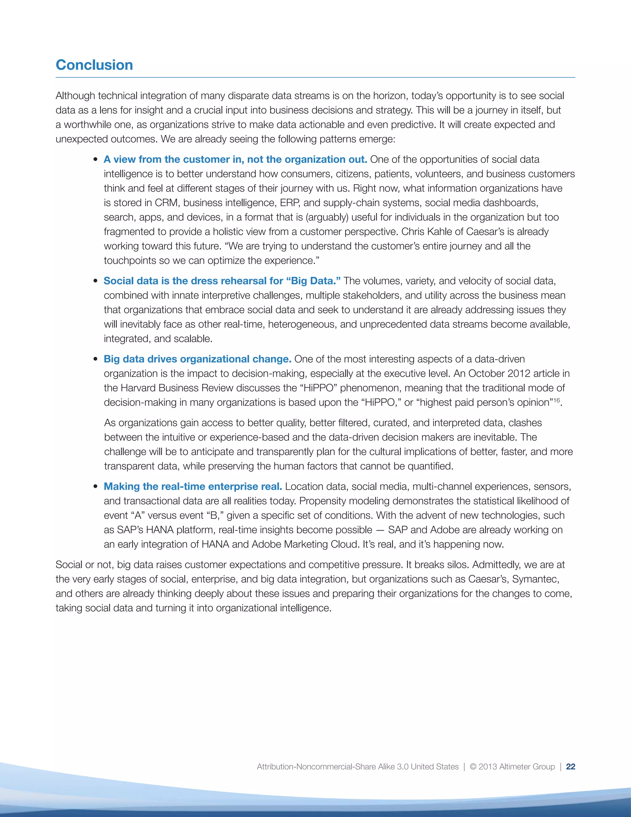 23
Interviews with 11 brands that are currently
integrating social with enterprise data.
Interviews with 23 agencies and vendors of social
media or social analytics technology.
Survey of 27 end users of technology on how they
are integrating social data in the context of other
enterprise data sets. Note that, because of the
small sample size, these findings should be viewed
as anecdotal rather than quantitative.
Ecosystem Input
This report includes input from market influencers,
vendors, and end users who were interviewed or
briefed by Altimeter Group during the course of this
research. Input into this document does not represent a
complete endorsement of the report by the individuals
or companies listed below.
Brands (11)
AOL, Matthew Knell, Director, Social Media
Caesar’s, Chris Kahle, Web Analytics Manager
Caterpillar, Kevin Espinosa, Social Media Manager
e-Toro, Adi Yagil, Social Media Strategist
Interscope Records, Lee Hammond, VP Digital
Parasole, Kip Clayton, VP Marketing and Business
Development
Parasole, Sarah Nearison, Marketing Manager
Parasole, Randy Stanley, Digital VP
Qualcomm, Michael Whelan, Senior Manager, Marketing
REI, Paolo Mottola, Digital Engagement Program Manager
Royal Canin, Nigel Blackwell, IT Manager,
Royal Canin, Ryan Smith, Digital Marketing Manager
Symantec, Tristan Bishop, Director of Social Business
Third Door Media (Search Engine Land; Marketing Land),
Monica Wright, Director of Community
Vendors  Agencies (23)
Adobe, Lawrence Mak, Product Marketing
Adobe, Jordan Enright-Schultz, Product Manager
Adobe, RJ Simonian, Sr Product Manager for Analytics
Adobe, Carmen Sutter, Product Manager, Listening
Ai-One, Olin Hyde, VP of Business Development
Anametrix, Pelin Thorogood, CEO
Awareness, Sal Gilberto, Marketing Program Manager
Brandle, Chip Roberson, CEO
Converseon, Constantin Basturea, VP, Strategy
Coveo, Dianne Berry, VP Marketing
Coveo, Jessica Hohn-Cabana, Senior Director,
Corporate Marketing
Crimson Hexagon, Wayne St. Amand, VP of Global
Marketing
Digital Marketing Works, Aaron Zwas, Director, Emerging
Technologies
Infegy, Justin Graves, CEO
Janrain, Bill Piwonka, VP, Marketing
LittleBird, Marshall Kirkpatrick, CEO
MixPanel, Suhail Doshi, CEO
NetBase, Lisa Joy Rosner, CMO
New Brand Analytics, Cindy (Cynthia) Kazan, Strategic
Marketing  Public Relations
Revinate, Michelle Wohl, VP Marketing
Salesforce, Gordon Evans, VP Marketing, Salesforce
Marketing Cloud
SAP, Amit Sinha, VP Database and Technology
Marketing
Squeeze CMM  Atom Agency, Jen Evans, CEO
Simply Measured, Adam Schoenfeld, CEO
Methodology
 