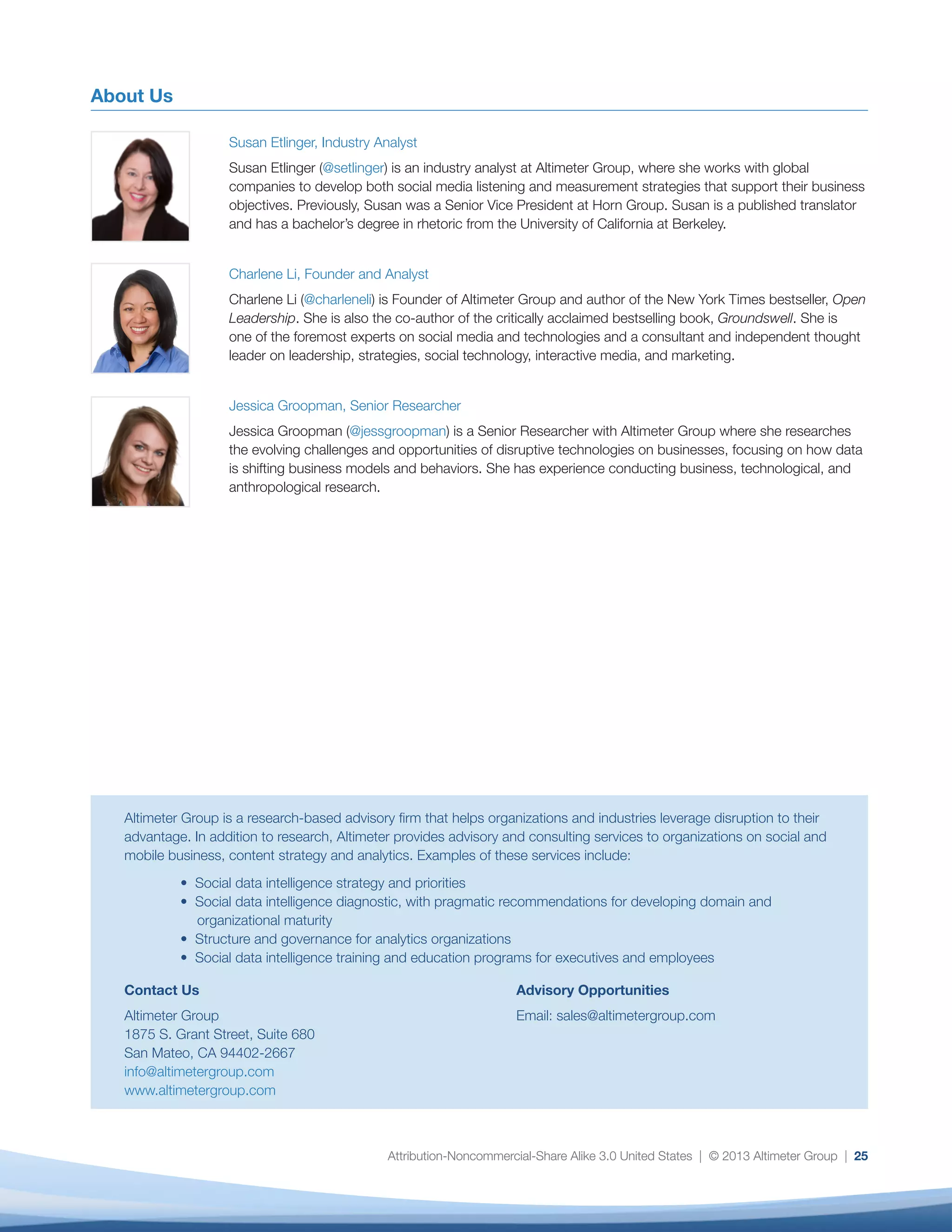 Susan Etlinger, Industry Analyst
Susan Etlinger (@setlinger) is an industry analyst at Altimeter Group, where she works with global companies
to develop both social media listening and measurement strategies that support their business objectives.
Previously, Susan was a Senior Vice President at Horn Group. Susan is a published translator and has a
bachelor’s degree in rhetoric from the University of California at Berkeley.
About Us
Altimeter Group provides research and advisory for companies challenged by business disruptions, enabling them to pursue new
opportunities and business models. We share our independent research on business disruptions via research reports, webinars, speeches,
and more. We also offer advisory services to business leaders who wish to explore the specific implications of these disruptions within their
organizations.
Contact us: 650.212.2272 • sales@altimetergroup.com • altimetergroup.com • @altimetergroup
Authors
Jessica Groopman, Senior Researcher
Jessica Groopman (@jessgroopman) is a Senior Researcher with Altimeter Group where she researches the
evolving challenges and opportunities of disruptive technologies on businesses, primarily focusing on how
data is shifting business models and behaviors. She has experience conducting business, technological, and
anthropological research.
Charlene Li, Founder and Analyst
Charlene Li (@charleneli) is Founder of Altimeter Group and author of the New York Times bestseller, Open
Leadership. She is also the co-author of the critically acclaimed bestselling book, Groundswell, which was named
one of the best business books in 2008. She is one of the foremost experts on social media and technologies and
a consultant and independent thought leader on leadership, strategies, social technology, interactive media, and
marketing.
Open Research
This independent research report was 100% funded by Altimeter Group. This report is published under the principle of Open Research and is
intended to advance the industry at no cost. This report is intended for you to read, utilize, and share with others; if you do so, please provide
attribution to Altimeter Group.
Permissions
The Creative Commons License is Attribution-Noncommercial-Share Alike 3.0 United States at http://creativecommons.org/licenses/by-nc-sa/3.0.
Disclosures
Your trust is important to us, and as such, we believe in being open and transparent about our financial relationships. With permission, we
publish a list of our client base on our website. See our website to learn more: http://www.altimetergroup.com/disclosure.
Disclaimer
ALTHOUGH THE INFORMATION AND DATA USED IN THIS REPORT HAVE BEEN PRODUCED AND PROCESSED FROM SOURCES BELIEVED
TO BE RELIABLE, NO WARRANTY EXPRESSED OR IMPLIED IS MADE REGARDING THE COMPLETENESS, ACCURACY, ADEQUACY, OR
USE OF THE INFORMATION. THE AUTHORS AND CONTRIBUTORS OF THE INFORMATION AND DATA SHALL HAVE NO LIABILITY FOR
ERRORS OR OMISSIONS CONTAINED HEREIN OR FOR INTERPRETATIONS THEREOF. REFERENCE HEREIN TO ANY SPECIFIC PRODUCT OR
VENDOR BY TRADE NAME, TRADEMARK, OR OTHERWISE DOES NOT CONSTITUTE OR IMPLY ITS ENDORSEMENT, RECOMMENDATION, OR
FAVORING BY THE AUTHORS OR CONTRIBUTORS AND SHALL NOT BE USED FOR ADVERTISING OR PRODUCT ENDORSEMENT PURPOSES.
THE OPINIONS EXPRESSED HEREIN ARE SUBJECT TO CHANGE WITHOUT NOTICE.
 