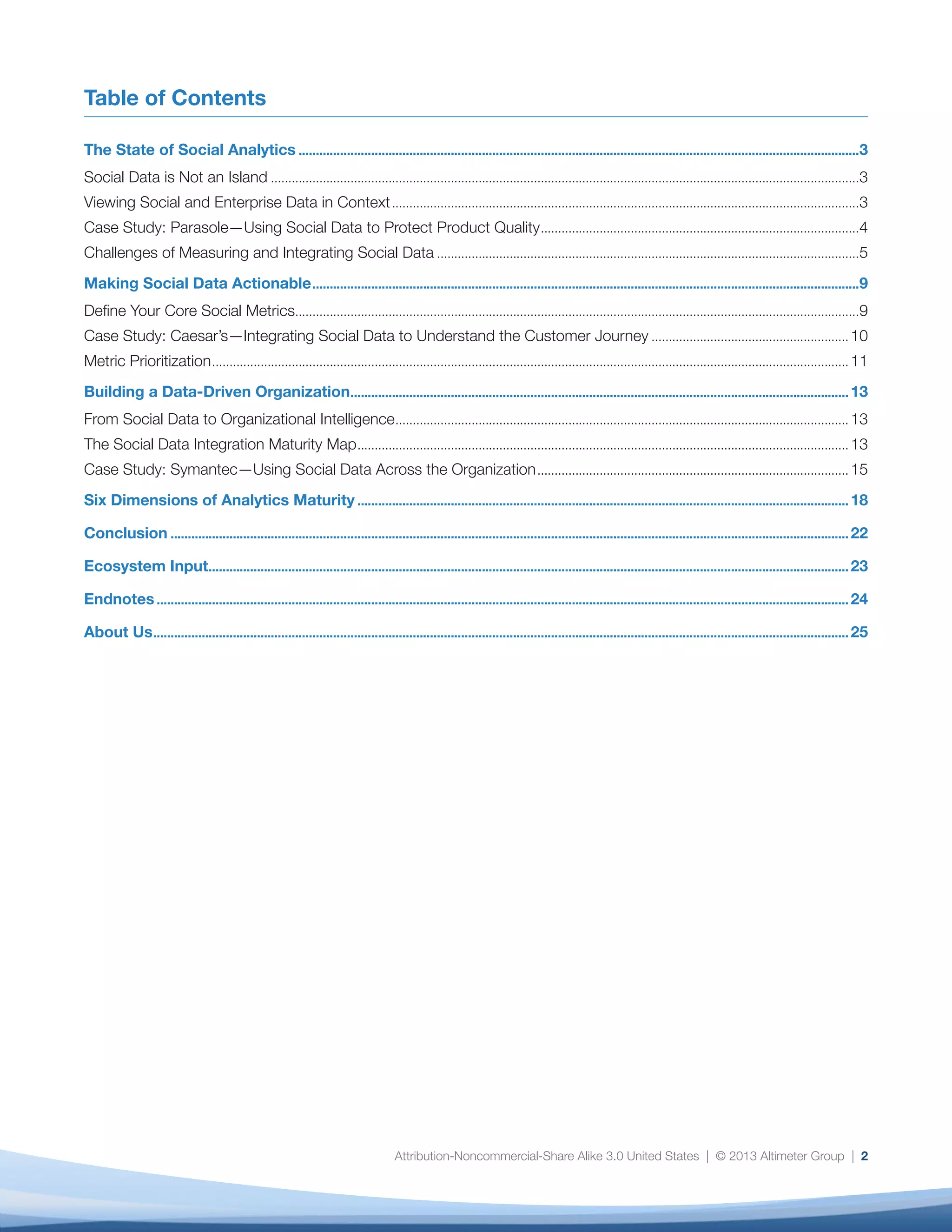 Social Data Is Not an Island
During the past year, Altimeter Group has seen an increase in the number of
organizations that are actively seeking to look beyond fans and follower counts and view
— even integrate — social data with enterprise data to understand if and how they relate
to each other. They want to:
•	 Detect signals that could affect the health, reputation, and financial performance of their
organization.
•	 Understand what people are saying about their products, services, and brand.
•	 Take action on this knowledge, and use the insight they gather to make critical business
decisions.
While we are still in the very earliest stages, social data is beginning to enter the
enterprise mainstream. Organizations need to know whether what they detect in
social channels is similar or different to what they collect in customer satisfaction
scores, market research, or through business intelligence and customer relationship
management platforms. They need not just social data, but social data intelligence,
which we define as follows:
Insight derived from social data that organizations can use confidently, at scale, and in
conjunction with other data sources to make strategic decisions.
The goal of social data intelligence is not simply to justify the existance of social
business initiatives, but to recognize at a strategic level that signals from the outside
world — as seemingly chaotic as they may be — now constitute critical input into
organizational decision making.
Viewing Social and Enterprise Data in Context
Because social data is mostly unstructured and — more to the point — still relatively
new, it tends to be largely separate from enterprise systems. While some organizations
are building social data warehouses or exploring other approaches to true technical
integration, most are just starting to look at social data intelligence as a potential driver
for enterprise decision making.
For the purposes of this report, “integrated” is to be taken broadly to mean that an
organization is viewing the output of separate systems in context of each other, rather
than integrating the data in a strict technical sense. Integrated systems and platforms
will evolve over time as enterprise systems become better adapted to social data, as
The State of Social Analytics
3
Social Data
Intelligence
Insight derived from social
data that organizations can
use confidently, at scale,
and in conjunction with
other data sources to make
strategic decisions.
 
