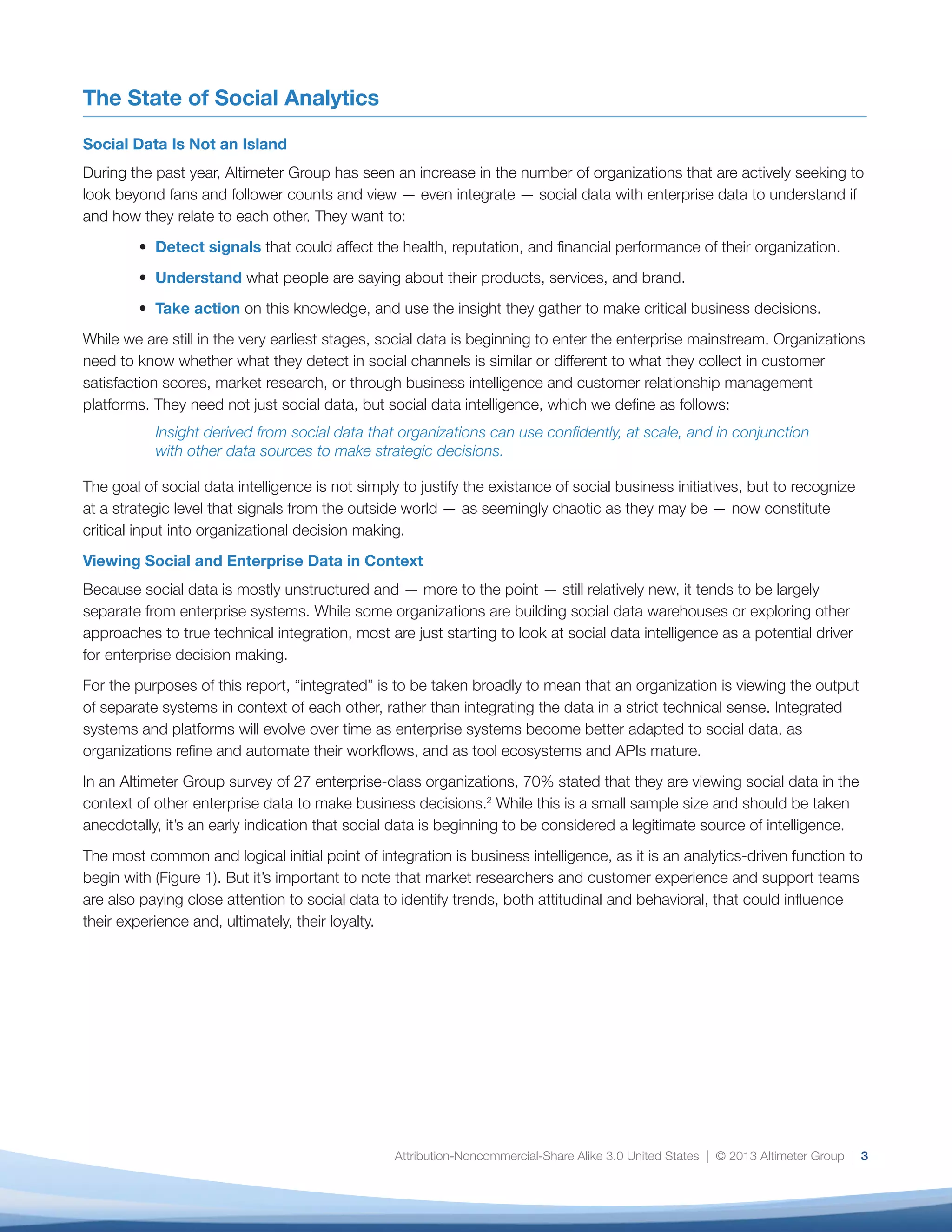 organizations refine and automate their workflows,
and as tool ecosystems and APIs mature.
In an Altimeter Group survey of 27 enterprise-class
organizations, 70% stated that they are viewing
social data in the context of other enterprise data
to make business decisions.2
While this is a small
sample size and should be taken anecdotally, it’s an
early indication that social data is beginning to be
considered a legitimate source of intelligence.
The most common and logical initial point of
integration is business intelligence, as it is an
4
We integrate social data with ... (check all that apply):
45%
40%
35%
30%
25%
20%
15%
10%
5%
0%
Business
Intelligence
(BI)
Market
Research
Customer
Relationship
Management (CRM)
Email
Marketing
Sensor
Data
42%
35%
27% 27%
4%
Fig. 1: Organizations Begin to Integrate Social and Enterprise Data
Case Study: Parasole — Using Social Data to Protect Product Quality
Parasole Restaurant Holdings, a Minneapolis-based restaurant company with 1,400 employees, is known
for creating exceptional brand experiences. One of its brands, Manny’s Steakhouse, is celebrated for the
superior quality of its steaks; the company spends approximately $5 million each year on steaks alone.
Recently, Parasole and Manny’s noticed a steep uptick in negative feedback about its steak in both customer
satisfaction surveys and social media.
The company used the New Brand Analytics platform to track social mentions and discovered a sudden
change in sentiment related to its meat quality. Says Kip Clayton, VP of Marketing and Business Development
analytics-driven function to begin with (Figure 1). But
it’s important to note that market researchers and
customer experience and support teams are also
paying close attention to social data to identify trends,
both attitudinal and behavioral, that could influence
their experience and, ultimately, their loyalty.
The following case study illustrates how one
organization used social data in the context of
enterprise data to discover the extent of — and
mitigate — a business risk.
 