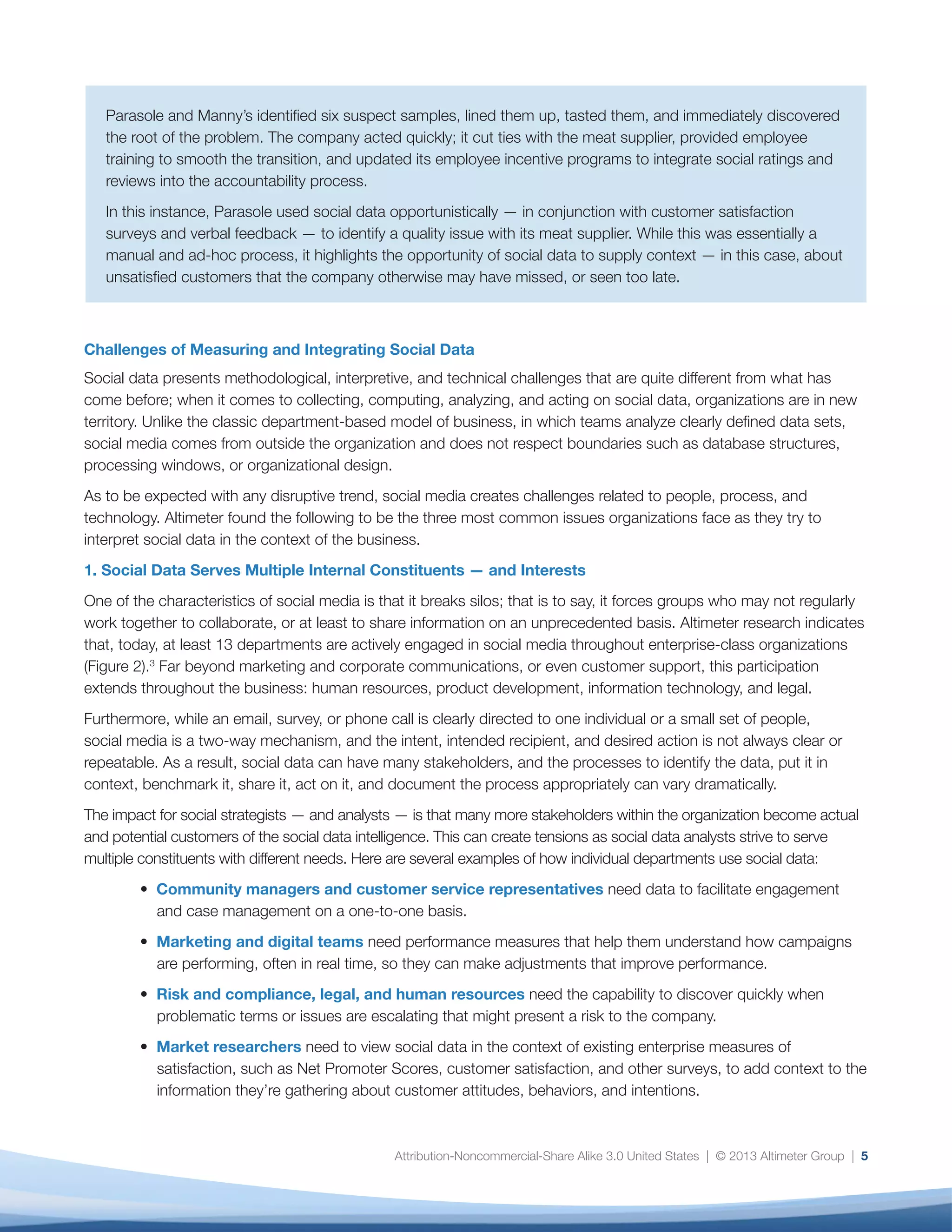 •	 Marketing and digital teams need performance
measures that help them understand how
campaigns are performing, often in real time,
so they can make adjustments that improve
performance.
•	 Risk and compliance, legal, and human
resources need the capability to discover quickly
when problematic terms or issues are escalating
that might present a risk to the company.
•	 Market researchers need to view social data
in the context of existing enterprise measures
of satisfaction, such as Net Promoter Scores,
customer satisfaction, and other surveys, to add
context to the information they’re gathering about
customer attitudes, behaviors, and intentions.
•	 Product developers and product marketers need
to understand customers’ likes and dislikes — not
only those expressed directly to the brand, but
also those shared with friends and followers — so
that they can learn more about them, address
product issues before they become critical, and
even incorporate their findings into product
roadmaps.
Given the variety of requirements, it’s not surprising
that no single tool or process can address every
scenario. Many organizations struggle with tool
proliferation, multiple analytical approaches, unclear
expectations, and strain on analytics resources while
having to constantly respond to a steady stream
of ad-hoc requests for different data cuts. This all
undermines the team’s ability to deliver a holistic — or
at a bare minimum — consistent analysis of the social
data.
The greatest danger, however, is that fragmentation
of social data undermines the organization’s ability
to reach what Filippo Passerini, Group President
of Global Business Services and CIO of Procter &
Gamble, calls “one single version of the truth”; a
foundational element for any business strategy,
and one that is increasingly important as social
data proliferates and is used throughout the
enterprise.4
Without a common version of the
truth, organizations are vulnerable to a variety of
disasters: missing a crisis, halting a highly successful
campaign, overlooking a customer service issue, or
underestimating a competitive threat.
6
Fig. 2: Thirteen Departments Are Actively Engaged in Social Media
In which of the following departments are there dedicated people (can be less than one FTE) executing social?
Marketing
Corporate Communications/PR
Customer Support
Digital
Social Media
HR
Product Development/R&D
Advertising
Experience
IT
Executive
Legal
Market Research
0% 10% 20% 30% 40% 50% 60% 70% 80%
73%
66%
40%
37%
35%
29%
16%
16%
15%
14%
11%
9%
8%
 