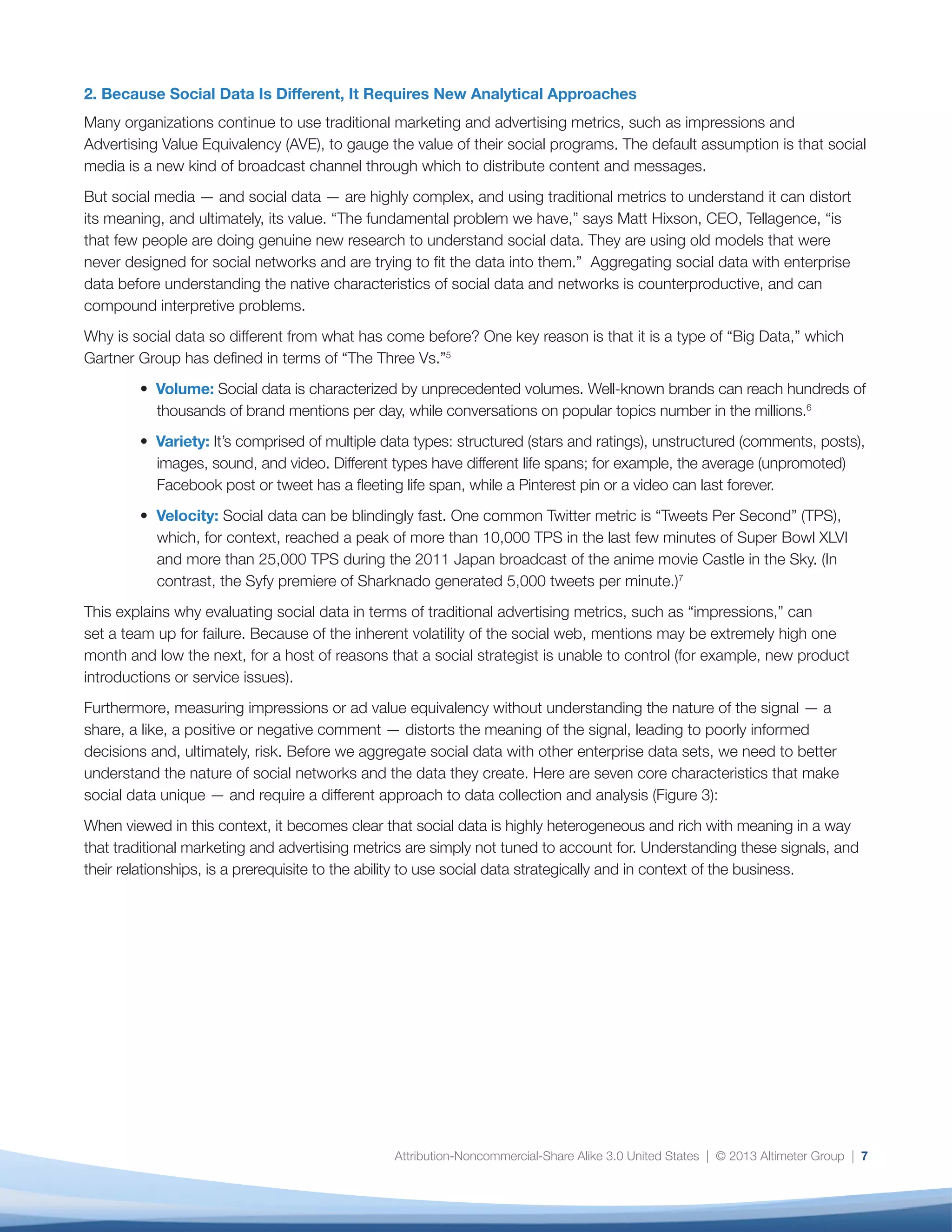 Social data is new. Organizations do not have the
same comfort level with using social data for decision
making as they do with enterprise data from sources
such as customer relationship management and
business intelligence systems, so they may dismiss
critical signals that can provide context or identify
issues that they may not have detected otherwise.
Social data lacks standards. Unlike other forms of
enterprise data, such as web analytics and market
research data, there are no analytical standards for
social data. As a result, social data is — quite literally
— open to interpretation. Organizations struggle to
analyze it and align their findings across multiple
stakeholders. Furthermore, social analytics tools have
not yet reached a comparable level of maturity to the
types of business intelligence tools that executives
trust to inform decision-making.
The role of social data analyst is new. The role of
an enterprise data analyst is established and highly
professionalized, while the role of social data analyst
is newer, with no established standards with regard to
required expertise, particularly in quantitative analysis.
The lack of credibility of social data—and social
analysts—creates significant risk for organizations.
For analysts to be of strategic value, they must be able
to surface insights in the data that lead to decisions
and action. The question, however, is where to start,
and without accepted approaches, processes, and
standards, they lack the credibility and organizational
gravitas to make their case effectively. The solution
is to prioritize metrics in a way that stakeholders can
support, even if their priorities differ from others in the
organization.
The following pages will examine how to address
these three challenges. The first step is to identify and
prioritize which social data and metrics matter the
most to your organization.
8
Fig. 3: Key Characteristics of Social Data
Characteristic Description Considerations
Content Type
Social Action Type
Content Lifespan
Platform Demographic
Strength and Type
of User Relationships
Data Type(s)
Location Awareness
When measuring engagement, factor in the energy
expended to produce the social content. For example,
it’s more time-consuming to create a two-minute
video than a 140-character tweet.
Consider the result of the social action. A like on
Facebook puts content from that brand into your
news feed, while a share ensures that your friends
will see it as well.
Platforms, such as Facebook or Twitter, that deliver
content in the form of timelines or feeds have a shorter
lifespan than those that deliver content on pages or
channels, such as Pinterest or YouTube.
Posts, comments, tweets, photos, Vines, and
video require different levels of energy to create,
and can signal different levels of engagement.
A Facebook post is visible for up to a few
hours, while a Pinterest pin is permanent
(until removed).
Demographics vary. Snapchat has proportionately
high adoption by teens, while demographics
on other platforms are more evenly distributed.
Consider whether relationships among
users are based on social graph versus
interest graph.
Structured data, unstructured data, or a mix.
Availability of location data, via mobile,
GPS, or other sensor.
Re-tweets, favorites, shares, +1s, fans, likes, and
votes up and down carry nuances of
meaning and intention.
Facebook, Twitter, Tumblr, LinkedIn, and Snapchat
have somewhat different demographics.
Some platforms, such as Facebook and LinkedIn,
are generally based on relationships, while others,
like Youtube and Pinterest, are generally based
on interests.
Tweets and comments are narrative and therefore
unstructured, while star reviews are structured.
Product reviews are typically a mix of both.
Access to location data depends on the platform
being used as well as the user’s behavior. Some
platforms, such as Foursquare, inherently use
location data, while others, such as Facebook
Twitter, and Instagram, make is optional.
 