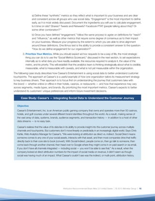 11
Solution
Caesar’s deployed Adobe Social to better understand the customer journey and is now undergoing a mass
data integration project across the company, beginning with its customer relationship management and
enterprise data warehouse systems. In addition, the company is aggregating data across advertising
channels, such as display, email, organic, search, and affiliate, and is driving toward one integrated
marketing channel in order to gain a holistic and complete view of each prospect or customer’s relationship
with Caesar’s. Kahle explains, “By making sure all customer data is integrated, if customers interact with
us, we can see that. We’re also aiming to be able to track movement through all channels so we can
give credit to each for how it drives marketing and budget.”The goal is to understand both online and
offline touchpoints along the customer journey and how they may vary across segments, media types,
and brands. Part of Caesar’s strategy includes integrating online and offline data; for example, to enable
hotel concierges to use customer preferences to inform recommendations during their stay and enter
information after check-out to better personalize their future interactions.
Caesar’s is also leveraging data to inform smart engagement throughout the customer’s lifecycle. It is using
previous purchase and engagement history — both online and offline — to build preference models and is
tying together pre-purchase and rewards data to drive loyalty, enabling customers to earn points toward
rooms, discounts on shows, and other perks. The goal is to enable Caesar’s to offer the right rewards at the
right time through the right channel, tailored to customers’ specific interests.
From an organizational point of view, the company is gaining tremendous insights into the behavioral
preferences and tendencies of its audience segments to inform more efficient, strategic, and timely
investments in marketing and customer service offerings. Says Kahle, “Best practices are all theories right
now. We have the tool set to develop best practices to know what works and what doesn’t. First we want
to understand the entire model; then we’ll start building preference models based on customer profiles and
previous purchase history.”
Results
Although this project is still in the early stages, Caesar’s is already detecting insights at both a customer
and organizational level. Kahle is cautiously optimistic: “I think our customers will be receptive to it,” he
says. “They are already very engaged.” As the company continues to integrate social data with other
enterprise data sources, the focus will shift toward scaling this effort more broadly across the organization,
enabling Caesar’s to prioritize the insights they receive in a strategic and actionable way.
metrics, rate them, and determine which ones your
organization is most able to deliver and which will
require additional criteria to be met before they can be
adopted and shared.
Below is a short process overview of how to use this
sample metrics scorecard.
1.	 List the core set of metrics you would like to
evaluate.
2.	 Score them as follows, on a scale of one to five,
where one is lowest and five is highest:	
a) Value: How useful this metric is to your
organization. For example, number of fans
and followers may be relatively low value,
 