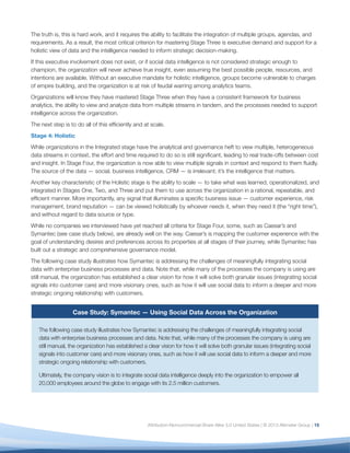 Case Study: Symantec — Using Social Data Across the Organization
The following case study illustrates how Symantec is addressing the challenges of meaningfully integrating
social data with enterprise business processes and data. Note that, while many of the processes the company
is using are still manual, the organization has established a clear vision for how it will solve both granular issues
(integrating social signals into customer care) and more visionary ones, such as how it will use social data to
inform a deeper and more strategic ongoing relationship with customers.
Ultimately, the company vision is to integrate social data intelligence deeply into the organization to empower all
20,000 employees around the globe to engage with its 2.5 million customers.
Objective
Founded in 1982, Symantec provides security, storage and systems management solutions to help customers
secure and manage their information and identities independent of device. The company uses social data to optimize
business value across the customer journey, as well as to drive revenue, improve efficiencies and mitigate risk.
Approach
Today Symantec uses Salesforce Marketing Cloud to harvest social data — including posts, brand mentions,
and comments — from across the web and sends it to a central team within the marketing organization
that determines the business function best equipped to serve the customer. The central team, known as the
Social Business Team, has established processes and workflows to route incoming queries and mentions to
approximately 300 trained employees based on which product or issue is mentioned.
Symantec has established specific tracks for specific products, but most notably classify what they call Actionable
Internet Mentions (AIMs) into seven buckets, falling into different business functions and corresponding to various
phases of the customer journey. The seven classifications are:
1.	 Case: Request for help resolving real-time issue
2.	 Query: Question that doesn’t require support resource
3.	 Rant: Insult that merits brand management consideration
4.	 Rave: Praise from Symantec brand advocate
5.	 Lead: Pronouncement of near-term purchase decision
6.	 RFE: Request to enhance a product with a new feature
7.	 Fraud: Communication from an unauthorized provider of Symantec products
These seven categories incorporate workflows for Symantec’s top 15 product lines and span business functions
that include marketing, customer support, engineering, PR, product management, and legal. Following are some of
the ways Symantec harvests social data:
•	 Customer Experience. Symantec aims to optimize customer experience at every touchpoint. For
example, if a customer mentions the name of a product in a social post, that case is automatically
assigned and routed to the appropriate support resource trained in social and on the specific product.
Symantec also leverages existing content to streamline the process for both customer and employee,
routing to support team members with a deep knowledge of product content who can answer the
question or direct the customer to an existing thread in Symantec’s online community.
16
 