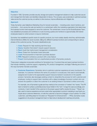 17
For example, one of Symantec’s goals (and key metrics) is the conversion of “ranters” into “ravers.” The PR
team is trained to surface a potential product issue hidden in the “rant,” re-tags the case accordingly, and
conducts a “warm transfer”of the customer to the proper support staff to resolve the issue.13
“Raves” are also
used to improve experience and are routed when appropriate to product marketing to say thank you, inquire
about customer references, or invite the customer to become a blogger or forum advisor. For other customers,
submitting ideas for innovation (or “Requests For Enhancements” — RFEs), Symantec routes suggestions to its
product management team to help instruct development roadmap and priority.
•	 Lead Nurturing. Symantec also uses social data intelligence to generate and nurture leads, both for
consumers and businesses. If the customer is comparing with a competitor, questioning renewal, asking
for product specifications, or expressing frustration with a competitor’s product, listening tools enable
Symantec to route these insights into its lead pipeline and engage in the most appropriate manner based
on the customer’s comment.
•	 Risk Mitigation. Symantec has also discovered a way to mitigate risk when analyzing data to build
content for marketing. “The fraud protection value of social media monitoring came as a surprise to
me: As we ran our product monitoring queries, we were alarmed to find a number of posts promoting
and linking to illegal download sites,” explains Tristan Bishop, Symantec’s Director of Social Business. In
addition to training its legal department to handle these posts, Symantec now actively monitors for fraud
and helps preserve the integrity (and limit the potential for negative posts) around the product.
Results
Since rolling out this workflow, Symantec has resolved numerous support cases, converted many ranters into
ravers, generated hundreds of business and consumer leads, rapidly identified key areas to prioritize for product
development, and uncovered hundreds, if not thousands, of fraudulent product pilots.
In the longer term, Bishop hopes to standardize all customer data within the same CRM system to provide full
context for every employee. “When a Symantec employee interacts with a customer, we hope they’ll be able to
view Symantec’s entire relationship with that customer: The customer’s sales history, their support history, and
their social likes and shares of Symantec products and content. By giving our frontline staff this context, we can
empower them to create a superior customer experience.”
 