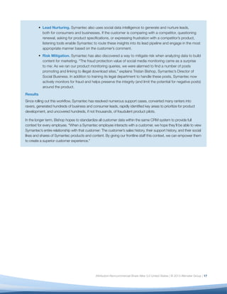 18
In Altimeter Group’s interviews with and surveys of
enterprise-class companies, we noted a number of
consistent themes that signal a level of maturity in
social data analysis that is a prerequisite for strategic
decision-making across the business. The following
six dimensions lay out the most critical factors that
you must evaluate, formalize, and — over time — scale
across your organization.
Use this model to gauge your organization’s social
analytics maturity level within each dimension and
identify the steps you must take to reach the next
stage (refer to Figure 5). It’s important to understand
that while you may be at one stage for one
dimension (such as Strategy), you may be at another
stage within a different dimension (such as Process).
The goal is to review all dimensions, locate your
current level, and note the steps needed to reach the
next stage.
Below is an overview of these six dimensions of
analytics maturity.
1. Scope
Definition: The number of internal groups that work
with social data and the scope of data to be measured:
which platforms, which data points, and why.
Defining scope early on — what you will do initially,
what you won’t do, and why — is your first priority.
Why? Because the process of defining scope will
become a forcing function to align multiple, disparate
stakeholders; will establish analytics as a strategic
discipline rather than a tactical “help desk”; and will
help mitigate the “report monkey” phenomenon, in
which analysts are forced to react blindly to a constant
stream of ad-hoc requests.15
While initially you may only be able to address a small
portion of what you (and your stakeholders) want
to measure, take the time to lay the groundwork for
a consistent, methodological approach across the
organization. The following are the key factors of
scope:
•	 Inventory: A clear understanding of all
departments actively engaged in social media
(market research, HR, ecommerce), whether and
how they are using social data, what metrics
they are tracking and reporting on, and any
inconsistencies across departments.14
•	 Documented Methodology: Documentation of
the confidence levels you are able to deliver
on various social platforms. For example, if
sentiment analysis is important to your business,
you must be transparent about the accuracy level
you are able to achieve with your tool set.16
Set
expectations that trial and error will be the norm,
as you will be accorded a very short learning
curve before you’re expected to deliver social data
insights.
•	 Documented Success Criteria: Document
success criteria for delivery of metrics. This
includes clear formulae, consistent use of
tagging, and access to web analytics dashboards
to track the impact of social content.
You will know you’ve mastered “Scope” when you can
easily answer questions such as: What social data do
we have at our disposal? What do we track? What is
our methodology for social data? What are the critical
success factors to scale this across the organization?
2. Strategy
Definition: The extent to which social data — and
metrics — is in alignment with strategic business
objectives across the organization.
Most organizations begin measuring social media
focus first using volume metrics: how many likes,
fans, followers, brand mentions, etc. But counting
can only take you so far. If you cannot demonstrate
a connection to the outcomes that executives in
Six Dimensions of Analytics Maturity
 