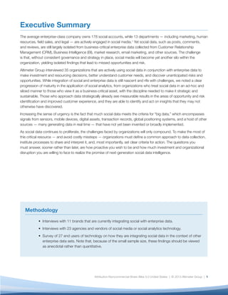The State of Social Analytics
Making Social Data Actionable
Building a Data-Driven Organization
Six Dimensions of Analytics Maturity
Conclusion
Methodology
Endnotes
About Us
The average enterprise-class company owns 178 social accounts, while 13 departments — including marketing, human resources, field
sales, and legal — are actively engaged in social media.1 Yet social data, such as posts, comments, and reviews, are still largely isolated
from business-critical enterprise data collected from Customer Relationship Management (CRM), Business Intelligence (BI), market
research, email marketing, and other sources. The challenge is that, without consistent governance and strategy in place, social media
will become yet another silo within the organization, yielding isolated findings that lead to missed opportunities and risk.
Altimeter Group interviewed 34 organizations that are actively using social data in conjunction with enterprise data to make investment
and resourcing decisions, better understand customer needs, and discover unanticipated risks and opportunities. While integration of
social and enterprise data is still nascent and rife with challenges, we noted a clear progression of maturity in the application of social
analytics, from organizations who treat social data in an ad-hoc and siloed manner to those who view it as a business-critical asset, with
the discipline needed to make it strategic and sustainable. Those who approach data strategically already see measurable results in the
areas of opportunity and risk identification and improved customer experience, and they are able to identify and act on insights that they
may not otherwise have discovered.
Increasing the sense of urgency is the fact that much social data meets the criteria for “big data,” which encompasses signals from
sensors, mobile devices, digital assets, transaction records, global positioning systems, and a host of other sources — many generating
data in real time — that have not yet been invented or broadly implemented.
As social data continues to proliferate, the challenges faced by organizations will only compound. To make the most of this critical
resource — and avoid costly missteps — organizations must define a common approach to data collection, institute processes to share
and interpret it, and, most importantly, set clear criteria for action. The questions you must answer, sooner rather than later, are how
proactive you wish to be and how much investment and organizational disruption you are willing to face to realize the promise of next-
generation social data intelligence.
Executive Summary
............................................................................................................
........................................................................................................
................................................................................................
..............................................................................................
.........................................................................................................................................
......................................................................................................................................
............................................................................................................................................
............................................................................................................................................
Table of Contents
3
9
13
18
22
23
25
26
 