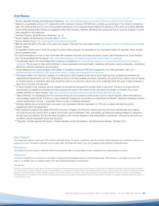 25
1
Source: Jeremiah Owyang, Social Business Readiness.
http://www.altimetergroup.com/research/reports/
social-business-readiness
2
Based on a quantitative survey of 27 organizations
with revenues in excess of $100M who currently use
social data in the context of enterprise data. The small
sample size for some of the answers (disclosed on the
individual charts) reflects the nascency of this trend.
As a result, Altimeter recommends viewing these
findings as suggestive rather than indicative. Altimeter
will repeat this survey over time to track the evolution
of social data integration in the enterprise.
3
Jeremiah Owyang, Social Business Readiness, op. cit.
4
Source: Speech at Brandworks University, May 21,
2013.
5
Source: Gartner Group: http://www.gartner.com/it-
glossary/big-data/
6
IBM has said that 90% of the data in the world was
created in the past two years alone (source: http://
www-01.ibm.com/software/data/bigdata).
7
Source: Twitter.
8
An ingredient brand is one in which the product
is used in other products, but generally not as a
standalone entity. For example, Intel’s chipsets are an
ingredient brand.
9
For recommendations on how to map social data with
business outcomes and measure revenue impact.
See A Framework for Social Analytics and The Social
Media ROI Cookbook: http://www.altimetergroup.com/
research/reports/the-social-media-roi-cookbook.
10
The Altimeter Report The Social Media ROI Cookbook
is available at http://www.altimetergroup.com/
research/reports/the-social-media-roi-cookbook.
The six ways to map social activities to revenue
generation are brand health, marketing optimization,
revenue generation, operational efficiency, customer
experience, and innovation.
11
Simply Measured has a good analysis of the pitfalls
of correlating Facebook PTAT with engagement. For
more information, see: http://simplymeasured.com/
blog/2013/05/16/why-ptat-doesnt-correlate-with-
engagement-on-facebook
12
The reason HANA, and “real-time” analytics is so
disruptive is that it speeds up the rate at which data
becomes available and therefore the organizational
requirement to act on it. Organizations that do
not have scalable processes, standards, and
governance in place to act on weekly or monthly
reports, or criterial for what data should be acted on
at what time, will be even more challenged when the
pace of data increases to days, hours, minutes, and
seconds.
13
A “warm transfer” is the customer service standard
for transferring one person to another within a call
center. The key is to ensure that the second party
is available and all parties are fully prepared and
aware of the reason for the call before the transfer
is complete. For a more detailed definition of “warm
transfer,” see https://www.8x8.com/Resources/
Learn/HintsandTips/CallTransferTips.aspx.
14
“Report Monkey” is a disparaging term for
someone whose job it is to respond continuously
to ad-hoc report requests, rather than perform a
more strategic analytical role. The lack of a clear
analytical foundation for social data can exacerbate
this situation, leading to employee turnover, missed
opportunities, and risk — especially if there is a lack
of analytical standards.
15
Altimeter defines this as having at least one person
(not necessarily a full-time equivalent, or FTE) who
is tasked with listening and/or engagement within
the department.
16
Most sentiment analysis tools deliver 60%-65%
accuracy in English out of the box; machine learning
and more sophisticated text analytics can raise the
accuracy level to 80% or higher. Some tools, such as
NetBase, Tracx, and Adobe, go further by enabling
analysts to categorize emotion type and intensity.
But this will never be perfect; even humans disagree
in their interpretation of sentiment. Choose the best
tools you can afford, and be transparent about their
accuracy.
176
“Big Data: The Management Revolution,” Andrew
McAfee and Erik Brynjolfsson, Harvard Business
Review, October 2012.
End Notes
 