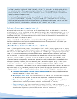 •	 Marketing and digital teams need performance
measures that help them understand how
campaigns are performing, often in real time,
so they can make adjustments that improve
performance.
•	 Risk and compliance, legal, and human
resources need the capability to discover quickly
when problematic terms or issues are escalating
that might present a risk to the company.
•	 Market researchers need to view social data
in the context of existing enterprise measures
of satisfaction, such as Net Promoter Scores,
customer satisfaction, and other surveys, to add
context to the information they’re gathering about
customer attitudes, behaviors, and intentions.
•	 Product developers and product marketers need
to understand customers’ likes and dislikes — not
only those expressed directly to the brand, but
also those shared with friends and followers — so
that they can learn more about them, address
product issues before they become critical, and
even incorporate their findings into product
roadmaps.
Given the variety of requirements, it’s not surprising
that no single tool or process can address every
scenario. Many organizations struggle with tool
proliferation, multiple analytical approaches, unclear
expectations, and strain on analytics resources while
having to constantly respond to a steady stream
of ad-hoc requests for different data cuts. This all
undermines the team’s ability to deliver a holistic — or
at a bare minimum — consistent analysis of the social
data.
The greatest danger, however, is that fragmentation
of social data undermines the organization’s ability
to reach what Filippo Passerini, Group President
of Global Business Services and CIO of Procter &
Gamble, calls “one single version of the truth”; a
foundational element for any business strategy,
and one that is increasingly important as social
data proliferates and is used throughout the
enterprise.4
Without a common version of the
truth, organizations are vulnerable to a variety of
disasters: missing a crisis, halting a highly successful
campaign, overlooking a customer service issue, or
underestimating a competitive threat.
6
Fig. 2: Thirteen Departments Are Actively Engaged in Social Media
In which of the following departments are there dedicated people (can be less than one FTE) executing social?
Marketing
Corporate Communications/PR
Customer Support
Digital
Social Media
HR
Product Development/R&D
Advertising
Experience
IT
Executive
Legal
Market Research
0% 10% 20% 30% 40% 50% 60% 70% 80%
73%
66%
40%
37%
35%
29%
16%
16%
15%
14%
11%
9%
8%
 