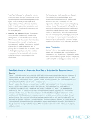 “reach” and “influence,” as well as other metrics
that require some degree of consensus as to their
impact on your business. Measure your progress
by the extent to which you are able to drive
alignment around these definitions. One litmus
test is the ability to provide a consistent answer
to the question: “How do we define engagement
for our organization?”
3.	 Prioritize Your Metrics. While you should expect
ad-hoc requests to be a way of life, the most
strategic thing you can do is to use the “Social
Metrics Scorecard,” discussed in the next section,
to set expectations internally as to what data
you have readily available, the resources required
to analyze it, the value of the metric, and its
priority. This will establish that the analytics team
is thinking strategically about what is credibly
measurable, what is measurable with caveats,
and what is not yet measurable within the
organization.
The following case study describes how Caesar’s
Entertainment is using social data to better
understand customer touchpoints. The approach
at Caesar’s is a useful example of how one
organization tailors its measurement strategy to key
business drivers. Their approach is to focus first on
understanding the journey that customers take with
the brand — whether online or offline in their hotels,
casinos, or restaurants — and how that experience
may vary across segments, media types, and brands.
By prioritizing the most important metrics, Caesar’s
expects to better understand its customers’ unique
preferences and inform future investment decisions.
Metric Prioritization
Altimeter’s Metrics Scorecard provides a starting
point to help you evaluate and, more to the point,
communicate your organization’s capability to deliver
these desired metrics (Figure 4). This is a sample only;
use this template to catalog your existing social data
10
Case Study: Caesar’s — Integrating Social Data to Understand the Customer Journey
Objective
Caesar’s Entertainment, Inc. is an American public gaming company that owns and operates more than 50
casinos, hotels, and golf courses under several different brand identities throughout the world. As a result,
making sense of the vast array of data, systems, brands, audience segments, and transaction history — in
addition to a host of other data streams — is no easy task.
Caesar’s realizes that the value of its data lies in its ability to provide insight into the customer journey
across multiple channels and touchpoints. But customers don’t move linearly or predictably in an
increasingly digital world. Says Chris Kahle, Web Analytics Manager for Caesar’s, “We were looking at
attribution as direct vs. indirect. Social Direct means someone comes to any one of your social assets,
interacts with that asset, and then most companies drive that traffic directly back to their core site to
book (convert). With Social Indirect, people come on, then go talk to someone, then come back through
another channel, then head over to Google where they might come in on paid search or via email. If you
don’t have all channels integrated — including social — you won’t be able to see that.” As a result, when the
company looked at direct attribution numbers for the impact of social media on revenue, it didn’t seem as
though social was having much of an impact. What Caesar’s couldn’t see was the indirect, or multi-point,
attribution history.
 