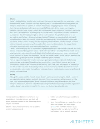 11
Solution
Caesar’s deployed Adobe Social to better understand the customer journey and is now undergoing a mass
data integration project across the company, beginning with its customer relationship management and
enterprise data warehouse systems. In addition, the company is aggregating data across advertising
channels, such as display, email, organic, search, and affiliate, and is driving toward one integrated
marketing channel in order to gain a holistic and complete view of each prospect or customer’s relationship
with Caesar’s. Kahle explains, “By making sure all customer data is integrated, if customers interact with
us, we can see that. We’re also aiming to be able to track movement through all channels so we can
give credit to each for how it drives marketing and budget.”The goal is to understand both online and
offline touchpoints along the customer journey and how they may vary across segments, media types,
and brands. Part of Caesar’s strategy includes integrating online and offline data; for example, to enable
hotel concierges to use customer preferences to inform recommendations during their stay and enter
information after check-out to better personalize their future interactions.
Caesar’s is also leveraging data to inform smart engagement throughout the customer’s lifecycle. It is using
previous purchase and engagement history — both online and offline — to build preference models and is
tying together pre-purchase and rewards data to drive loyalty, enabling customers to earn points toward
rooms, discounts on shows, and other perks. The goal is to enable Caesar’s to offer the right rewards at the
right time through the right channel, tailored to customers’ specific interests.
From an organizational point of view, the company is gaining tremendous insights into the behavioral
preferences and tendencies of its audience segments to inform more efficient, strategic, and timely
investments in marketing and customer service offerings. Says Kahle, “Best practices are all theories right
now. We have the tool set to develop best practices to know what works and what doesn’t. First we want
to understand the entire model; then we’ll start building preference models based on customer profiles and
previous purchase history.”
Results
Although this project is still in the early stages, Caesar’s is already detecting insights at both a customer
and organizational level. Kahle is cautiously optimistic: “I think our customers will be receptive to it,” he
says. “They are already very engaged.” As the company continues to integrate social data with other
enterprise data sources, the focus will shift toward scaling this effort more broadly across the organization,
enabling Caesar’s to prioritize the insights they receive in a strategic and actionable way.
metrics, rate them, and determine which ones your
organization is most able to deliver and which will
require additional criteria to be met before they can be
adopted and shared.
Below is a short process overview of how to use this
sample metrics scorecard.
1.	 List the core set of metrics you would like to
evaluate.
2.	 Score them as follows, on a scale of one to five,
where one is lowest and five is highest:	
a) Value: How useful this metric is to your
organization. For example, number of fans
and followers may be relatively low value,
 