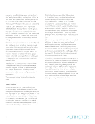 15
emergence of real-time (or as some refer to it) “right-
time” analytical capabilities, such as those offered by
SAP HANA, which will increase not only the potential
for actionable insight but the pressure to respond
effectively within hours, minutes, and even seconds.12
The truth is, this is hard work, and it requires the
ability to facilitate the integration of multiple groups,
agendas, and requirements. As a result, the most
critical criterion for mastering Stage Three is executive
demand and support for a holistic view of data and
the intelligence needed to inform strategic decision-
making.
If this executive involvement does not exist, or if social
data intelligence is not considered strategic enough
to champion, the organization will never achieve true
insight, even assuming the best possible people,
resources, and intentions are available. Without an
executive mandate for holistic intelligence, groups
become vulnerable to charges of empire building, and
the organization is at risk of feudal warring among
analytics teams.
Organizations will know they have mastered Stage
Three when they have a consistent framework for
business analytics, the ability to view and analyze
data from multiple streams in tandem, and the
processes needed to support intelligence across the
organization.
The next step is to do all of this efficiently and at
scale.
Stage 4: Holistic
While organizations in the Integrated stage have
the analytical and governance heft to view multiple,
heterogeneous data streams in context, the effort and
time required to do so is still significant, leading to real
trade-offs between cost and insight. In Stage Four,
the organization is now able to view multiple signals
in context and respond to them fluidly. The source
of the data — social, business intelligence, CRM — is
irrelevant; it’s the intelligence that matters.
Another key characteristic of the Holistic stage
is the ability to scale — to take what was learned,
operationalized, and integrated in Stages One,
Two, and Three and put them to use across the
organization in a rational, repeatable, and efficient
manner. More importantly, any signal that illuminates
a specific business issue — customer experience,
risk management, brand reputation — can be viewed
holistically by whoever needs it, when they need it
(the “right time”), and without regard to data source or
type.
While no companies we interviewed have yet reached
all criteria for Stage Four, some, such as Caesar’s
and Symantec (see case study below), are already
well on the way. Caesar’s is mapping the customer
experience with the goal of understanding desires and
preferences across its properties at all stages of their
journey, while Symantec has built out a strategic and
comprehensive governance model.
The following case study illustrates how Symantec is
addressing the challenges of meaningfully integrating
social data with enterprise business processes and
data. Note that, while many of the processes the
company is using are still manual, the organization
has established a clear vision for how it will solve
both granular issues (integrating social signals into
customer care) and more visionary ones, such as how
it will use social data to inform a deeper and more
strategic ongoing relationship with customers.
 