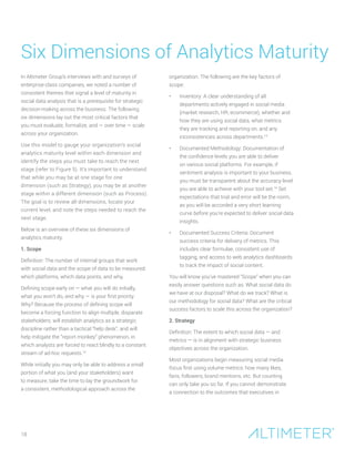 18
In Altimeter Group’s interviews with and surveys of
enterprise-class companies, we noted a number of
consistent themes that signal a level of maturity in
social data analysis that is a prerequisite for strategic
decision-making across the business. The following
six dimensions lay out the most critical factors that
you must evaluate, formalize, and — over time — scale
across your organization.
Use this model to gauge your organization’s social
analytics maturity level within each dimension and
identify the steps you must take to reach the next
stage (refer to Figure 5). It’s important to understand
that while you may be at one stage for one
dimension (such as Strategy), you may be at another
stage within a different dimension (such as Process).
The goal is to review all dimensions, locate your
current level, and note the steps needed to reach the
next stage.
Below is an overview of these six dimensions of
analytics maturity.
1. Scope
Definition: The number of internal groups that work
with social data and the scope of data to be measured:
which platforms, which data points, and why.
Defining scope early on — what you will do initially,
what you won’t do, and why — is your first priority.
Why? Because the process of defining scope will
become a forcing function to align multiple, disparate
stakeholders; will establish analytics as a strategic
discipline rather than a tactical “help desk”; and will
help mitigate the “report monkey” phenomenon, in
which analysts are forced to react blindly to a constant
stream of ad-hoc requests.15
While initially you may only be able to address a small
portion of what you (and your stakeholders) want
to measure, take the time to lay the groundwork for
a consistent, methodological approach across the
organization. The following are the key factors of
scope:
•	 Inventory: A clear understanding of all
departments actively engaged in social media
(market research, HR, ecommerce), whether and
how they are using social data, what metrics
they are tracking and reporting on, and any
inconsistencies across departments.14
•	 Documented Methodology: Documentation of
the confidence levels you are able to deliver
on various social platforms. For example, if
sentiment analysis is important to your business,
you must be transparent about the accuracy level
you are able to achieve with your tool set.16
Set
expectations that trial and error will be the norm,
as you will be accorded a very short learning
curve before you’re expected to deliver social data
insights.
•	 Documented Success Criteria: Document
success criteria for delivery of metrics. This
includes clear formulae, consistent use of
tagging, and access to web analytics dashboards
to track the impact of social content.
You will know you’ve mastered “Scope” when you can
easily answer questions such as: What social data do
we have at our disposal? What do we track? What is
our methodology for social data? What are the critical
success factors to scale this across the organization?
2. Strategy
Definition: The extent to which social data — and
metrics — is in alignment with strategic business
objectives across the organization.
Most organizations begin measuring social media
focus first using volume metrics: how many likes,
fans, followers, brand mentions, etc. But counting
can only take you so far. If you cannot demonstrate
a connection to the outcomes that executives in
Six Dimensions of Analytics Maturity
 