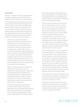 4. Governance
Definition: The extent to which the organization has
developed, socialized, and formalized processes
related to workflow, collaboration, and data sharing.
In the early stages, governance processes tend to be
ad-hoc; they become formalized and integrated into
business process as the use of social data matures.
When you begin to measure social media, you will
run into numerous situations for which you have no
existing processes or policies. While you will not yet
have established governance for new workflows, you
can begin to note exceptions that require attention
down the line. Following are key areas of focus.
•	 Data Sharing: Social media creates an
unprecedented need to share data across the
organization. But not every organization is
uncritically enthusiastic about sharing data
among teams, whether for process, resource,
or cultural reasons. Sharing data can have
unintended consequences: exposing problems to
peers, management, and employees before there
is a common understanding of the problem or
a proposed solution, which can create tensions
and pressure among and between groups. This
can be especially acute in more “command-and-
control” organizations, where information sharing
is less the rule than the exception.
	 While it’s critical to respect your organization’s
processes and cultural norms, this is an
opportunity to begin preparing your organization
to take best advantage of social data (and
eventually other types of big data) that do not
respect departmental boundaries or cultural
conventions. To do this, you must explicitly
demonstrate the value of sharing data, and the
risks inherent in suppressing it.
	Tristan Bishop of Symantec experienced this
first-hand. “Symantec helps consumers and
organizations secure and manage their information-
driven world. Because we focus on eliminating
risks to information, technology, and processes,
we had to internally clarify the “risk versus reward”
ratio of social engagement before launching the
[social analytics] program.” For Symantec, the risk
of organizational tension was outweighed by the
customer experience, risk reduction, and other gains
they achieved by sharing social data.
•	 Executive Support: Bringing the right executive
sponsors and champions to bear is critical to
your success. To do this, you need executives
who are comfortable with the challenges of
social data and are willing to publicly support
the degree of research and investment needed
to pursue unexpected findings and work
across departments. Says Jen Evans, “To run
an effective social analytics pilot, you need a
multidisciplinary focus with significant tolerance
for changing direction as the findings warrant.
You need an executive champion, clear goals and
objectives, and clear expected outcomes. It takes
a special type of executive to do this.”
	 The ideal executive for this role is someone who
has a vested interest in customer, operational,
or financial insights; that is, a CMO, COO, CFO, or
head of strategy. He or she needs to champion
the integration of social data in the belief that it
will yield greater insight than separate data sets
can on their own. But to support this champion,
analytics teams must do their homework: They
must establish a clear and credible discipline for
social data within the organization to provide the
executive with the justification needed to push for
alignment, change, and, ultimately, budget.
	 As the organization matures, this champion’s role
will evolve from an evangelical to a facilitative role
as multiple organization heads now understand
the value of a holistic view of data.
	 Organizations will reach Governance maturity
when their social data measurement processes
are documented, socialized, and understood
throughout the organization and when workflows
are clear, automated, and scalable.
20
 