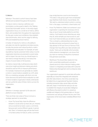 5. Metrics
Definition: The extent to which metrics have been
defined and socialized throughout the business.
The key to metrics maturity is definition and
prioritization, as discussed in depth in the “Making
Social Data Actionable” section. In the early stages,
organizations focus on a small set of metrics, define
them, and socialize them throughout the organization.
As they gain context and confidence, they establish
clear benchmarks, which set the stage for defining
KPIs and establishing future metrics.
A marker of maturity for metrics is the ability to
articulate not only the ingredients and data sources,
but also the process and criteria by which a metric
is established and evaluated. For example, ad value
equivalency may be a practical metric early on as the
organization becomes accustomed to social media
and its impact. But over time, you should expect to
see metrics emerge that tell you more about the
impact of social media on the business.
As metrics mature fully, it will become clear which
ones drive insight and decision-making and which
should be used as KPIs to measure performance.
For example, impressions are generally too volatile
a metric in social media to establish as a KPI, while
ROI on a marketing campaign will inform not only
future decisions but performance evaluation as well.
A mature analytics organization clearly understands
and can justify the value of these metrics across the
organization.
6. Data
Definition: A strategic approach to the data and
platforms at your disposal.
There are three main areas of focus to ensure a
strategic approach to social data:
•	 Know Thy Social Data. Note the difference
between a social action (a share, like, pin, retweet)
versus social text (a tweet, a post, a comment),
because each carries different signals. A person
who “likes” a Facebook page will see that brand
in his feed (unless he hides it), while a comment
may simply become a one-to-one transaction.
“This data is only going to get more complicated,”
says Matthew Knell, Director, Social Media, AOL.
“We need to understand where content is coming
from: a fan page, a comment, a share button, etc.”
•	 Know Thy Platforms. Make sure someone in your
organization is spending the necessary time to
stay on top of social media platforms and their
metrics. You’ll need to know what they are, what
they do, what samples you have access to, and
how much historical data you are able to acquire.
This is critical to understanding how to view
the data and what conclusions to draw from it.
Stay abreast of API and Terms of Service (TOS)
changes that may affect your data samples and
results. Tools such as Brandle, which provides
online presence management, can ensure that
you have an inventory of all points of presence
that generate social data.
•	 Warehouse Thy Social Data. Qualcomm has
built a social data warehouse to provide a
shared service to inform decision-making, while
Caesar’s is integrating social data with Customer
Relationship Management and its enterprise data
warehouse.
Your organization’s approach to social data will evolve,
especially as it becomes integrated with enterprise
and other data streams. Over time, social data may
be folded into an organizational “big data” initiative,
including transaction data, sensor data, and other
data sets. Keep in mind that the work you do now
to establish the integrity of social data intelligence
will influence the extent to which it is viewed as
credible and integral to the business later on. So your
investments now will pay off down the line, even if the
organization of the future looks markedly different from
today.
21
 