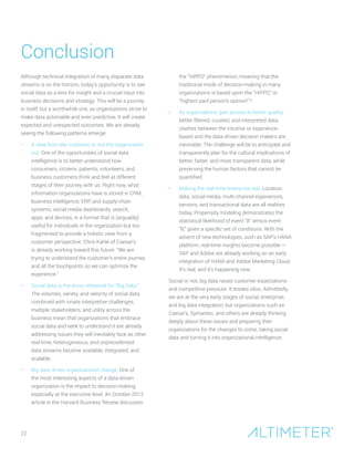 Conclusion
22
Although technical integration of many disparate data
streams is on the horizon, today’s opportunity is to see
social data as a lens for insight and a crucial input into
business decisions and strategy. This will be a journey
in itself, but a worthwhile one, as organizations strive to
make data actionable and even predictive. It will create
expected and unexpected outcomes. We are already
seeing the following patterns emerge:
•	 A view from the customer in, not the organization
out. One of the opportunities of social data
intelligence is to better understand how
consumers, citizens, patients, volunteers, and
business customers think and feel at different
stages of their journey with us. Right now, what
information organizations have is stored in CRM,
business intelligence, ERP, and supply-chain
systems, social media dashboards, search,
apps, and devices, in a format that is (arguably)
useful for individuals in the organization but too
fragmented to provide a holistic view from a
customer perspective. Chris Kahle of Caesar’s
is already working toward this future. “We are
trying to understand the customer’s entire journey
and all the touchpoints so we can optimize the
experience.”
•	 Social data is the dress rehearsal for “Big Data.”
The volumes, variety, and velocity of social data,
combined with innate interpretive challenges,
multiple stakeholders, and utility across the
business mean that organizations that embrace
social data and seek to understand it are already
addressing issues they will inevitably face as other
real-time, heterogeneous, and unprecedented
data streams become available, integrated, and
scalable.
•	 Big data drives organizational change. One of
the most interesting aspects of a data-driven
organization is the impact to decision-making,
especially at the executive level. An October 2012
article in the Harvard Business Review discusses
the “HiPPO” phenomenon, meaning that the
traditional mode of decision-making in many
organizations is based upon the “HiPPO,” or
“highest paid person’s opinion”16
.
•	 As organizations gain access to better quality,
better filtered, curated, and interpreted data,
clashes between the intuitive or experience-
based and the data-driven decision makers are
inevitable. The challenge will be to anticipate and
transparently plan for the cultural implications of
better, faster, and more transparent data, while
preserving the human factors that cannot be
quantified.
•	 Making the real-time enterprise real. Location
data, social media, multi-channel experiences,
sensors, and transactional data are all realities
today. Propensity modeling demonstrates the
statistical likelihood of event “A” versus event
“B,” given a specific set of conditions. With the
advent of new technologies, such as SAP’s HANA
platform, real-time insights become possible —
SAP and Adobe are already working on an early
integration of HANA and Adobe Marketing Cloud.
It’s real, and it’s happening now.
Social or not, big data raises customer expectations
and competitive pressure. It breaks silos. Admittedly,
we are at the very early stages of social, enterprise,
and big data integration, but organizations such as
Caesar’s, Symantec, and others are already thinking
deeply about these issues and preparing their
organizations for the changes to come, taking social
data and turning it into organizational intelligence.
 