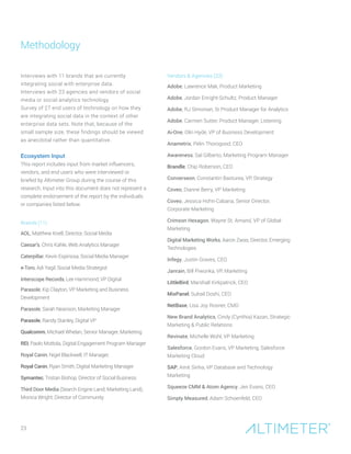 23
Interviews with 11 brands that are currently
integrating social with enterprise data.
Interviews with 23 agencies and vendors of social
media or social analytics technology.
Survey of 27 end users of technology on how they
are integrating social data in the context of other
enterprise data sets. Note that, because of the
small sample size, these findings should be viewed
as anecdotal rather than quantitative.
Ecosystem Input
This report includes input from market influencers,
vendors, and end users who were interviewed or
briefed by Altimeter Group during the course of this
research. Input into this document does not represent a
complete endorsement of the report by the individuals
or companies listed below.
Brands (11)
AOL, Matthew Knell, Director, Social Media
Caesar’s, Chris Kahle, Web Analytics Manager
Caterpillar, Kevin Espinosa, Social Media Manager
e-Toro, Adi Yagil, Social Media Strategist
Interscope Records, Lee Hammond, VP Digital
Parasole, Kip Clayton, VP Marketing and Business
Development
Parasole, Sarah Nearison, Marketing Manager
Parasole, Randy Stanley, Digital VP
Qualcomm, Michael Whelan, Senior Manager, Marketing
REI, Paolo Mottola, Digital Engagement Program Manager
Royal Canin, Nigel Blackwell, IT Manager,
Royal Canin, Ryan Smith, Digital Marketing Manager
Symantec, Tristan Bishop, Director of Social Business
Third Door Media (Search Engine Land; Marketing Land),
Monica Wright, Director of Community
Vendors  Agencies (23)
Adobe, Lawrence Mak, Product Marketing
Adobe, Jordan Enright-Schultz, Product Manager
Adobe, RJ Simonian, Sr Product Manager for Analytics
Adobe, Carmen Sutter, Product Manager, Listening
Ai-One, Olin Hyde, VP of Business Development
Anametrix, Pelin Thorogood, CEO
Awareness, Sal Gilberto, Marketing Program Manager
Brandle, Chip Roberson, CEO
Converseon, Constantin Basturea, VP, Strategy
Coveo, Dianne Berry, VP Marketing
Coveo, Jessica Hohn-Cabana, Senior Director,
Corporate Marketing
Crimson Hexagon, Wayne St. Amand, VP of Global
Marketing
Digital Marketing Works, Aaron Zwas, Director, Emerging
Technologies
Infegy, Justin Graves, CEO
Janrain, Bill Piwonka, VP, Marketing
LittleBird, Marshall Kirkpatrick, CEO
MixPanel, Suhail Doshi, CEO
NetBase, Lisa Joy Rosner, CMO
New Brand Analytics, Cindy (Cynthia) Kazan, Strategic
Marketing  Public Relations
Revinate, Michelle Wohl, VP Marketing
Salesforce, Gordon Evans, VP Marketing, Salesforce
Marketing Cloud
SAP, Amit Sinha, VP Database and Technology
Marketing
Squeeze CMM  Atom Agency, Jen Evans, CEO
Simply Measured, Adam Schoenfeld, CEO
Methodology
 