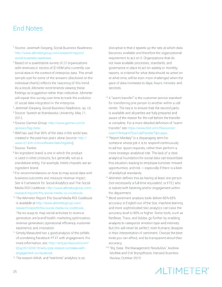 25
1
Source: Jeremiah Owyang, Social Business Readiness.
http://www.altimetergroup.com/research/reports/
social-business-readiness
2
Based on a quantitative survey of 27 organizations
with revenues in excess of $100M who currently use
social data in the context of enterprise data. The small
sample size for some of the answers (disclosed on the
individual charts) reflects the nascency of this trend.
As a result, Altimeter recommends viewing these
findings as suggestive rather than indicative. Altimeter
will repeat this survey over time to track the evolution
of social data integration in the enterprise.
3
Jeremiah Owyang, Social Business Readiness, op. cit.
4
Source: Speech at Brandworks University, May 21,
2013.
5
Source: Gartner Group: http://www.gartner.com/it-
glossary/big-data/
6
IBM has said that 90% of the data in the world was
created in the past two years alone (source: http://
www-01.ibm.com/software/data/bigdata).
7
Source: Twitter.
8
An ingredient brand is one in which the product
is used in other products, but generally not as a
standalone entity. For example, Intel’s chipsets are an
ingredient brand.
9
For recommendations on how to map social data with
business outcomes and measure revenue impact.
See A Framework for Social Analytics and The Social
Media ROI Cookbook: http://www.altimetergroup.com/
research/reports/the-social-media-roi-cookbook.
10
The Altimeter Report The Social Media ROI Cookbook
is available at http://www.altimetergroup.com/
research/reports/the-social-media-roi-cookbook.
The six ways to map social activities to revenue
generation are brand health, marketing optimization,
revenue generation, operational efficiency, customer
experience, and innovation.
11
Simply Measured has a good analysis of the pitfalls
of correlating Facebook PTAT with engagement. For
more information, see: http://simplymeasured.com/
blog/2013/05/16/why-ptat-doesnt-correlate-with-
engagement-on-facebook
12
The reason HANA, and “real-time” analytics is so
disruptive is that it speeds up the rate at which data
becomes available and therefore the organizational
requirement to act on it. Organizations that do
not have scalable processes, standards, and
governance in place to act on weekly or monthly
reports, or criterial for what data should be acted on
at what time, will be even more challenged when the
pace of data increases to days, hours, minutes, and
seconds.
13
A “warm transfer” is the customer service standard
for transferring one person to another within a call
center. The key is to ensure that the second party
is available and all parties are fully prepared and
aware of the reason for the call before the transfer
is complete. For a more detailed definition of “warm
transfer,” see https://www.8x8.com/Resources/
Learn/HintsandTips/CallTransferTips.aspx.
14
“Report Monkey” is a disparaging term for
someone whose job it is to respond continuously
to ad-hoc report requests, rather than perform a
more strategic analytical role. The lack of a clear
analytical foundation for social data can exacerbate
this situation, leading to employee turnover, missed
opportunities, and risk — especially if there is a lack
of analytical standards.
15
Altimeter defines this as having at least one person
(not necessarily a full-time equivalent, or FTE) who
is tasked with listening and/or engagement within
the department.
16
Most sentiment analysis tools deliver 60%-65%
accuracy in English out of the box; machine learning
and more sophisticated text analytics can raise the
accuracy level to 80% or higher. Some tools, such as
NetBase, Tracx, and Adobe, go further by enabling
analysts to categorize emotion type and intensity.
But this will never be perfect; even humans disagree
in their interpretation of sentiment. Choose the best
tools you can afford, and be transparent about their
accuracy.
176
“Big Data: The Management Revolution,” Andrew
McAfee and Erik Brynjolfsson, Harvard Business
Review, October 2012.
End Notes
 