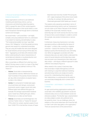 2. Because Social Data Is Different, It Requires New
Analytical Approaches
Many organizations continue to use traditional
marketing and advertising metrics, such as
impressions and Advertising Value Equivalency
(AVE), to gauge the value of their social programs.
The default assumption is that social media is a new
kind of broadcast channel through which to distribute
content and messages.
But social media — and social data — are highly
complex, and using traditional metrics to understand
it can distort its meaning, and ultimately, its value.
“The fundamental problem we have,” says Matt
Hixson, CEO, Tellagence, “is that few people are doing
genuine new research to understand social data.
They are using old models that were never designed
for social networks and are trying to fit the data into
them.” Aggregating social data with enterprise data
before understanding the native characteristics of
social data and networks is counterproductive, and
can compound interpretive problems.
Why is social data so different from what has come
before? One key reason is that it is a type of “Big Data,”
which Gartner Group has defined in terms of “The
Three Vs.”5
•	 Volume: Social data is characterized by
unprecedented volumes. Well-known brands can
reach hundreds of thousands of brand mentions
per day, while conversations on popular topics
number in the millions.6
•	 Variety: It’s comprised of multiple data types:
structured (stars and ratings), unstructured
(comments, posts), images, sound, and video.
Different types have different life spans; for
example, the average (unpromoted) Facebook
post or tweet has a fleeting life span, while a
Pinterest pin or a video can last forever.
•	 Velocity: Social data can be blindingly fast. One
common Twitter metric is “Tweets Per Second”
(TPS), which, for context, reached a peak of more
than 10,000 TPS in the last few minutes of Super
Bowl XLVI and more than 25,000 TPS during the
2011 Japan broadcast of the anime movie Castle
in the Sky. (In contrast, the Syfy premiere of
Sharknado generated 5,000 tweets per minute.)7
This explains why evaluating social data in terms of
traditional advertising metrics, such as “impressions,”
can set a team up for failure. Because of the inherent
volatility of the social web, mentions may be
extremely high one month and low the next, for a host
of reasons that a social strategist is unable to control
(for example, new product introductions or service
issues).
Furthermore, measuring impressions or ad value
equivalency without understanding the nature of
the signal — a share, a like, a positive or negative
comment — distorts the meaning of the signal,
leading to poorly informed decisions and, ultimately,
risk. Before we aggregate social data with other
enterprise data sets, we need to better understand the
nature of social networks and the data they create.
Here are seven core characteristics that make social
data unique — and require a different approach to data
collection and analysis (Figure 3):
When viewed in this context, it becomes clear
that social data is highly heterogeneous and rich
with meaning in a way that traditional marketing
and advertising metrics are simply not tuned to
account for. Understanding these signals, and
their relationships, is a prerequisite to the ability to
use social data strategically and in context of the
business.
3. Social Data — and Analysts — Lack Enterprise
Credibility
An open secret among organizations working with
social data is the credibility gap between social and
enterprise data, and, as a result, between social and
enterprise analysts. “Put bluntly,” says a representative
at a data analytics vendor who preferred not to
be quoted by name, “we see challenges where the
analysts on the social media team don’t have the heft
to make it with other data geeks in the organization.”
There are several drivers of this phenomenon:
7
 