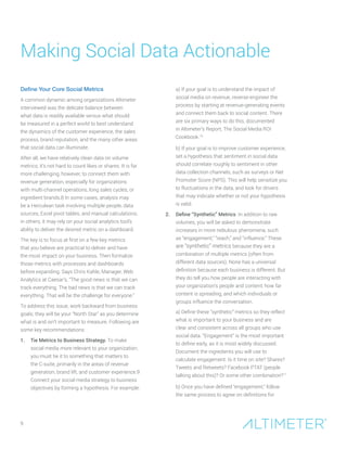 Define Your Core Social Metrics
A common dynamic among organizations Altimeter
interviewed was the delicate balance between
what data is readily available versus what should
be measured in a perfect world to best understand
the dynamics of the customer experience, the sales
process, brand reputation, and the many other areas
that social data can illuminate.
After all, we have relatively clean data on volume
metrics; it’s not hard to count likes or shares. It is far
more challenging, however, to connect them with
revenue generation, especially for organizations
with multi-channel operations, long sales cycles, or
ingredient brands.8 In some cases, analysis may
be a Herculean task involving multiple people, data
sources, Excel pivot tables, and manual calculations;
in others, it may rely on your social analytics tool’s
ability to deliver the desired metric on a dashboard.
The key is to focus at first on a few key metrics
that you believe are practical to deliver and have
the most impact on your business. Then formalize
those metrics with processes and dashboards
before expanding. Says Chris Kahle, Manager, Web
Analytics at Caesar’s, “The good news is that we can
track everything. The bad news is that we can track
everything. That will be the challenge for everyone.”
To address this issue, work backward from business
goals; they will be your “North Star” as you determine
what is and isn’t important to measure. Following are
some key recommendations:
1.	 Tie Metrics to Business Strategy. To make
social media more relevant to your organization,
you must tie it to something that matters to
the C-suite, primarily in the areas of revenue
generation, brand lift, and customer experience.9
Connect your social media strategy to business
objectives by forming a hypothesis. For example:
a) If your goal is to understand the impact of
social media on revenue, reverse-engineer the
process by starting at revenue-generating events
and connect them back to social content. There
are six primary ways to do this, documented
in Altimeter’s Report, The Social Media ROI
Cookbook.10
b) If your goal is to improve customer experience,
set a hypothesis that sentiment in social data
should correlate roughly to sentiment in other
data collection channels, such as surveys or Net
Promoter Score (NPS). This will help sensitize you
to fluctuations in the data, and look for drivers
that may indicate whether or not your hypothesis
is valid.
2.	 Define “Synthetic” Metrics. In addition to raw
volumes, you will be asked to demonstrate
increases in more nebulous phenomena, such
as “engagement,” “reach,” and “influence.” These
are “synthetic” metrics because they are a
combination of multiple metrics (often from
different data sources). None has a universal
definition because each business is different. But
they do tell you how people are interacting with
your organization’s people and content, how far
content is spreading, and which individuals or
groups influence the conversation.
a) Define these “synthetic” metrics so they reflect
what is important to your business and are
clear and consistent across all groups who use
social data. “Engagement” is the most important
to define early, as it is most widely discussed.
Document the ingredients you will use to
calculate engagement. Is it time on site? Shares?
Tweets and Retweets? Facebook PTAT (people
talking about this)? Or some other combination?11
b) Once you have defined “engagement,” follow
the same process to agree on definitions for
9
Making Social Data Actionable
 