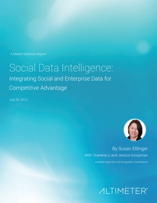 Social Data Intelligence:
Integrating Social and Enterprise Data for
Competitive Advantage
By Susan Etlinger
With Charlene Li and Jessica Groopman
Includes input from 34 ecosystem contributors
A Market Definition Report
July 25, 2013
 