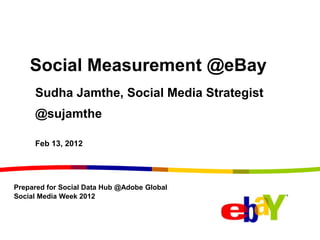 Social Measurement @eBay
     Sudha Jamthe, Social Media Strategist
     @sujamthe

     Feb 13, 2012




Prepared for Social Data Hub @Adobe Global
Social Media Week 2012
 