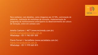 Para conhecer, com detalhes, como chegamos aos 10 TIPs, contratação de
palestras, realização de workshops de inovação, implementação de
programas de monitoramento antecipativo ou desenvolvimento de cultura
de inovação, entre em contato com:
Amelia Caetano | MCT (www.mctrends.com.br)
Amelia.Caetano@mctrends.com.br
WhatsApp: +55 11 963 001 830
Flavio Ferrari | SocialData (www.socialdata.com.br)
Flavio.Ferrari@unit34.com.br
WhatsApp: +55 11 970 665 815
11
 