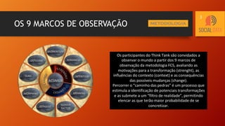 OS 9 MARCOS DE OBSERVAÇÃO METODOLOGIA
Os participantes do Think Tank são convidados a
observar o mundo a partir dos 9 marcos de
observação da metodologia FCS, avaliando as
motivações para a transformação (strenght), as
influências do contexto (context) e as consequências
das possíveis mudanças (change).
Percorrer o “caminho das pedras” é um processo que
estimula a identificação de potenciais transformações
e as submete a um “filtro de realidade”, permitindo
elencar as que terão maior probabilidade de se
concretizar.
3
 