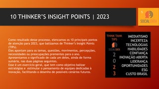 10 THINKER’S INSIGHT POINTS | 2023
Como resultado desse processo, elencamos os 10 principais pontos
de atenção para 2023, que batizamos de Thinker’s Insight Points
(TIPs).
Eles apontam para os temas, questões, movimentos, percepções,
necessidades ou preocupações prementes para o ano.
Apresentamos o significado de cada um deles, ainda de forma
sumária, nas duas páginas seguintes.
Esse é um exercício geral, que tem como objetivo balizar
estratégias e estimular o pensamento de equipes dedicadas à
inovação, facilitando o desenho de possíveis cenários futuros.
IMEDIATISMO
INCERTEZA
TECNOLOGIAS
HABILIDADES
CONFIANÇA
INOVAÇÃO ABERTA
LIDERANÇA
OPORTUNIDADES
ESG
CUSTO BRASIL
2
0
2
3
THINK TANK
TIPS
5
 