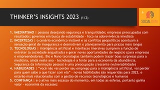 THINKER’S INSIGHTS 2023 (1/2)
1. IMEDIATISMO | pessoas desejando segurança e tranquilidade; empresas preocupadas com
resultados; governos em busca de estabilidade – foco na sobrevivência imediata
2. INCERTEZAS | o cenário econômico instável e os conflitos geopolíticos acentuam a
sensação geral de insegurança e desmotivam o planejamento para prazos mais longos
3. TECNOLOGIAS | inteligência artificial e interfaces imersivas cumprem a função de
entreter (a sociedade angustiada) e gerar novas oportunidades de negócio (para empresas
e empreendedores). Bio e Nano tecnologias também podem trazer boas surpresas para a
medicina, ainda neste ano – tecnologia é a fonte para a economia da abundância.
Segurança da informação pessoal é uma preocupação crescente (vulnerabilidade)
4. HABILIDADES | “você não vai perder seu emprego para a inteligência artificial, vai perder
para quem sabe o que fazer com ela” – novas habilidades são requeridas para 2023, e
estarão mais relacionadas com a gestão de recursos tecnológicos e humanos
5. CONFIANÇA | é o ativo mais escasso do momento, em todas as esferas, portanto ganha
valor – economia da escassez
6
 