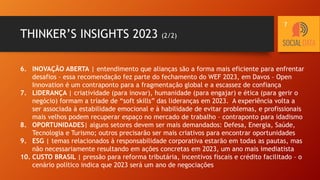 THINKER’S INSIGHTS 2023 (2/2)
6. INOVAÇÃO ABERTA | entendimento que alianças são a forma mais eficiente para enfrentar
desafios – essa recomendação fez parte do fechamento do WEF 2023, em Davos – Open
Innovation é um contraponto para a fragmentação global e a escassez de confiança
7. LIDERANÇA | criatividade (para inovar), humanidade (para engajar) e ética (para gerir o
negócio) formam a tríade de “soft skills” das lideranças em 2023. A experiência volta a
ser associada à estabilidade emocional e à habilidade de evitar problemas, e profissionais
mais velhos podem recuperar espaço no mercado de trabalho – contraponto para idadismo
8. OPORTUNIDADES| alguns setores devem ser mais demandados: Defesa, Energia, Saúde,
Tecnologia e Turismo; outros precisarão ser mais criativos para encontrar oportunidades
9. ESG | temas relacionados à responsabilidade corporativa estarão em todas as pautas, mas
não necessariamente resultando em ações concretas em 2023, um ano mais imediatista
10. CUSTO BRASIL | pressão para reforma tributária, incentivos fiscais e crédito facilitado – o
cenário político indica que 2023 será um ano de negociações
7
 