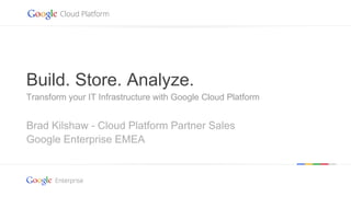 Google confidential | Do not distribute
Brad Kilshaw - Cloud Platform Partner Sales
Google Enterprise EMEA
Build. Store. Analyze.
Transform your IT Infrastructure with Google Cloud Platform
 