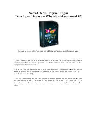 Social Deals Engine Plugin
Developer License – Why should you need it?
Download here: http://consultantcredibility.biz/go/socialdealengineplugin/
WordPress has become the go-to platform for building virtually any kind of website. But building
an awesome custom site requires specialized knowledge of HTML, PHP, and CSS, as well as other
design and development needs.
With Social Deals Engine Plugin, you can turn your WordPress to Professional Deals and Special
Offers Website with a whole lot of Social sprinkled in, PayPal Payments, and Digital Download
capable. It sound amazing!
The Social Deals Engine plugin is an extendable deals and special offers plugin which allows users
to promote everything from physical and digital products to Affiliate and CPA Offers. It is not just
for product owners, but marketers who want to promote various types of offers and deals on their
sites.
 