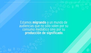 Estamos migrando a un mundo de 
audiencias que no sólo valen por su 
consumo mediático sino por su 
producción de signi cado. 
 
