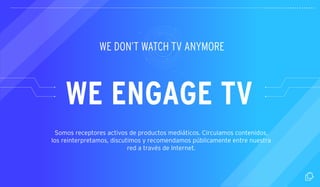 WE DON’T WATCH TV ANYMORE 
WE ENGAGE TV 
Somos receptores activos de productos mediáticos. Circulamos contenidos, 
los reinterpretamos, discutimos y recomendamos públicamente entre nuestra 
red a través de Internet. 
 