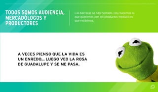 TODOS SOMOS AUDIENCIA, 
MERCADÓLOGOS Y 
PRODUCTORES 
Las barreras se han borrado. Hoy hacemos lo 
que queremos con los productos mediáticos 
que recibimos. 
A VECES PIENSO QUE LA VIDA ES 
UN ENREDO... LUEGO VEO LA ROSA 
DE GUADALUPE Y SE ME PASA. 
 