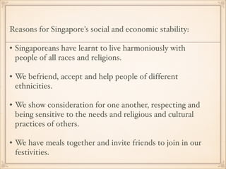 Reasons for Singapore's social and economic stability: !
!

• Singaporeans have learnt to live harmoniously with
people of all races and religions. !
!

• We befriend, accept and help people of different
ethnicities. !
!

• We show consideration for one another, respecting and
being sensitive to the needs and religious and cultural
practices of others. !
!

• We have meals together and invite friends to join in our
festivities.

 