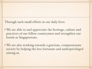 Through such small efforts in our daily lives:!
!

• We are able to and appreciate the heritage, culture and
practices of our fellow countrymen and strengthen our
bonds as Singaporeans. !
!

• We are also working towards a gracious, compassionate
society by helping the less fortunate and underprivileged
among us.

 