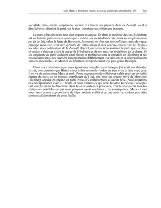Karl Marx, et Friedrich Engels, La social-démocratie allemande (1871) 102 
socialiste, mais même simplement social. Il a fourni ses preuves dans la Zukunft, où il a 
discrédité et ridiculisé le parti, sur le plan théorique aussi bien que pratique. 
Le parti a besoin avant tout d'un organe politique. Or dans le meilleur des cas, Höchberg 
est un homme parfaitement apolitique - même pas social-démocrate, mais social-philanthro-pe. 
Et de fait, selon la lettre de Bernstein, le journal ne doit pas être politique, mais de vague 
principe socialiste, c'est dire qu'entre de telles mains il sera nécessairement fait de rêveries 
sociales, une continuation de la Zukunft. Un tel journal ne représenterait le parti que si celui-ci 
voulait s'abaisser à être la queue de Höchberg et de ses amis les socialistes de la chaire. Si 
les dirigeants du parti voulaient ainsi placer le prolétariat sous la direction de Höchberg et ses 
vasouillards amis, les ouvriers l'accepteraient difficilement : la scission et la désorganisation 
seraient inévitables - et Most et ses braillards remporteraient leur plus grand triomphe. 
Dans ces conditions (que nous ignorions complètement lorsque j'ai écrit ma dernière 
lettre), nous pensons que Hirsch a tout à fait raison de vouloir ne rien avoir à faire avec cela. 
Il en va de même pour Marx et moi. Notre acceptation de collaborer valait pour un véritable 
organe du parti, et ne pouvait s'appliquer qu'à lui, non pour un organe privé de Monsieur 
Höchberg déguisé en organe du parti. Nous n'y collaborerons à. aucun prix. [Nous resterons 
en correspondance avec C. Hirsch, et nous verrons ce qui sera: faisable au cas où il accepte-rait 
tout de même la direction. Dans les circonstances présentes, c'est le seul parmi tous les 
rédacteurs possibles en qui nous pouvons avoir confiance.] En conséquence, Marx et moi 
nous vous prions expressément de bien vouloir veiller à ce que nous ne soyions pas cités 
comme collaborateurs de cette feuille. 
 
