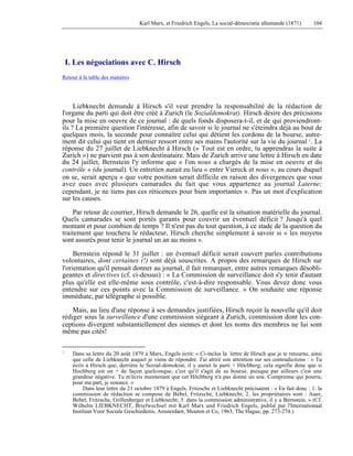 Karl Marx, et Friedrich Engels, La social-démocratie allemande (1871) 104 
I. Les négociations avec C. Hirsch 
Retour à la table des matières 
Liebknecht demande à Hirsch s'il veut prendre la responsabilité de la rédaction de 
l'organe du parti qui doit être créé à Zurich (le Sozialdemokrat). Hirsch désire des précisions 
pour la mise en oeuvre de ce journal : de quels fonds disposera-t-il, et de qui proviendront-ils 
? La première question l'intéresse, afin de savoir si le journal ne s'éteindra déjà au bout de 
quelques mois, la seconde pour connaître celui qui détient les cordons de la bourse, autre-ment 
dit celui qui tient en dernier ressort entre ses mains l'autorité sur la vie du journal 1. La 
réponse du 27 juillet de Liebknecht à Hirsch (« Tout est en ordre, tu apprendras la suite à 
Zurich ») ne parvient pas à son destinataire. Mais de Zurich arrive une lettre à Hirsch en date 
du 24 juillet, Bernstein l'y informe que « l'on nous a chargés de la mise en oeuvre et du 
contrôle » (du journal). Un entretien aurait eu lieu « entre Viereck et nous », au cours duquel 
on se, serait aperçu « que votre position serait difficile en raison des divergences que vous 
avez eues avec plusieurs camarades du fait que vous appartenez au journal Laterne; 
cependant, je ne tiens pas ces réticences pour bien importantes ». Pas un mot d'explication 
sur les causes. 
Par retour de courrier, Hirsch demande le 26, quelle est la situation matérielle du journal. 
Quels camarades se sont portés garants pour couvrir un éventuel déficit ? Jusqu'à quel 
montant et pour combien de temps ? Il n'est pas du tout question, à ce stade de la question du 
traitement que touchera le rédacteur, Hirsch cherche simplement à savoir si « les moyens 
sont assurés pour tenir le journal un an au moins ». 
Bernstein répond le 31 juillet : un éventuel déficit serait couvert parles contributions 
volontaires, dont certaines (!) sont déjà souscrites. A propos des remarques de Hirsch sur 
l'orientation qu'il pensait donner au journal, il fait remarquer, entre autres remarques désobli-geantes 
et directives (cf. ci-dessus) : « La Commission de surveillance doit s'y tenir d'autant 
plus qu'elle est elle-même sous contrôle, c'est-à-dire responsable. Vous devez donc vous 
entendre sur ces points avec la Commission de surveillance. » On souhaite une réponse 
immédiate, par télégraphe si possible. 
Mais, au lieu d'une réponse à ses demandes justifiées, Hirsch reçoit la nouvelle qu'il doit 
rédiger sous la surveillance d'une commission siégeant à Zurich, commission dont les con-ceptions 
divergent substantiellement des siennes et dont les noms des membres ne lui sont 
même pas cités! 
1 Dans sa lettre du 20 août 1879 à Marx, Engels écrit: « Ci-inclus la lettre de Hirsch que je te retourne, ainsi 
que celle de Liebknecht auquel je viens de répondre. J'ai attiré son attention sur ses contradictions : « Tu 
écris à Hirsch que, derrière le Sozial-demokrat, il y aurait le parti + Höchberg; cela signifie donc que si 
Hochberg est un + de façon quelconque, c'est qu'il s'agit de sa bourse, puisque par ailleurs c'est une 
grandeur négative. Tu m'écris maintenant que cet Höchberg n'a pas donné un sou. Comprenne qui pourra; 
pour ma part, je renonce. » 
Dans leur lettre du 21 octobre 1879 à Engels, Fritzsche et Liebknecht précisaient : « En fait donc : 1. la 
commission de rédaction se compose de Bebel, Fritzsche, Liebknecht; 2. les propriétaires sont : Auer, 
Bebel, Fritzsche, Grillenberger et Liebknecht; 3. dans la commission administrative, il y a Bernstein. » (Cf. 
Wilhelm LIEBKNECHT, Briefwechsel mit Karl Marx und Friedrich Engels, publié par l'Internationaal 
Instituut Voor Sociale Geschiedenis, Amsterdam, Mouton et Co, 1963, The Hague, pp. 273-274.) 
 