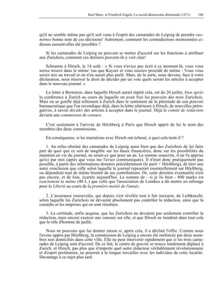 Karl Marx, et Friedrich Engels, La social-démocratie allemande (1871) 106 
qu'il ne semble même pas qu'il soit venu à l'esprit des camarades de Leipzig de prendre eux-mêmes 
bonne note de ces décisions! Autrement, comment les contradictions mentionnées ci-dessus 
eussent-elles été possibles ? 
Si les camarades de Leipzig ne peuvent se mettre d'accord sur les fonctions à attribuer 
aux Zurichois, comment ces derniers peuvent-ils y voir clair! 
Schramm à Hirsch, le 14 août : « Si vous n'aviez pas écrit à ce moment-là, vous vous 
seriez trouvé dans le même 'cas que Kayser et vous eussiez procédé de même : Vous vous 
seriez mis au travail et on n'en aurait plus parlé. Mais, de la sorte, nous devons, face à votre 
déclaration, nous réserver le droit de décider par un vote quels seront les articles à accepter 
dans le nouveau journal. » 
La lettre à Bernstein, dans laquelle Hirsch aurait répété cela, est du 26 juillet, bien après 
la conférence à Zurich au cours de laquelle on avait fixé les pouvoirs des trois Zurichois. 
Mais on se gonfle déjà tellement à Zurich dans le sentiment de la plénitude de son pouvoir 
bureaucratique que l'on revendique déjà, dans la lettre ultérieure à Hirsch, de nouvelles préro-gatives, 
à savoir décider des articles à accepter dans le journal. Déjà le comité de rédaction 
devient une commission de censure. 
C'est seulement à l'arrivée de Höchberg à Paris que Hirsch apprit de lui le nom des 
membres des deux commissions. 
En conséquence, si les tractations avec Hirsch ont échoué, à quoi cela tient-il ? 
1. Au refus obstiné des camarades de Leipzig aussi bien que des Zurichois de lui faire 
part de quoi que ce soit de tangible sur les bases financières, donc sur les possibilités du 
maintien en vie du journal, ne serait-ce que pour un an. La somme souscrite, il ne l'a apprise 
qu'ici par moi (après que vous me l'aviez communiquée). Il n'était donc pratiquement pas 
possible, à partir des informations données précédemment (le parti + Höchberg), de tirer une 
autre conclusion que celle selon laquelle le journal reposerait essentiellement sur Höchberg, 
ou dépendrait tout de même bientôt de ses contributions. Or, cette dernière éventualité n'est 
pas encore, et de loin, écartée aujourd'hui. La somme de - si je lis bien - 800 marks est 
exactement la même (40 L.) que celle que l'association de Londres a dû mettre en rallonge 
pour la Liberté au cours de la première moitié de l'année. 
2. L'assurance renouvelée, qui depuis s'est révélée tout à fait inexacte, de Liebknecht, 
selon laquelle les Zurichois ne devaient absolument pas contrôler la rédaction, ainsi que la 
comédie et les méprises qui en sont résultées. 
3. La certitude, enfin acquise, que les Zurichois ne devaient pas seulement contrôler la 
rédaction, mais encore exercer une censure sur elle, et que Hirsch ne tiendrait dans tout cela 
que le rôle d'homme de paille. 
Nous ne pouvons que lui donner raison si, après cela, il a décliné l'offre. Comme nous 
l'avons appris par Höchberg, la commission de Leipzig a encore été renforcée par deux mem-bres 
non domiciliés dans cette ville. Elle ne peut intervenir rapidement que si les trois cama-rades 
de Leipzig sont d'accord. De ce fait, le centre de gravité se trouve totalement déplacé à 
Zurich, et Hirsch, pas plus que n'importe quel autre rédacteur véritablement révolutionnaire 
et d'esprit prolétarien, ne pourrait à la longue travailler avec les individus de cette localité. 
Davantage à ce sujet plus tard. 
 
