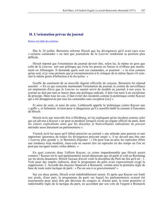 Karl Marx, et Friedrich Engels, La social-démocratie allemande (1871) 107 
II. L'orientation prévue du journal 
Retour à la table des matières 
Dès le 24 juillet, Bernstein informe Hirsch que les divergences qu'il avait eues avec 
« certains camarades » en tant que journaliste de la Laterne rendraient sa position plus 
difficile. 
Hirsch répond que l'orientation du journal devrait être, selon lui, la même en gros que 
celle de la Laterne, soit une politique qui évite les procès en Suisse et n'effraie pas inutile-ment 
en Allemagne. Il demande quels sont ces camarades, et poursuit : « Je n'en connais 
qu'un seul, et je vous promets que je recommencerai à le critiquer de la même façon s'il com-met 
le même genre d'infraction à la discipline. » 
Gonflé du sentiment de sa nouvelle dignité officielle de censeur, Bernstein lui répond 
aussitôt : « En ce qui concerne maintenant l'orientation du journal, le comité de surveillance 
est néanmoins d'avis que Ia Laterne ne saurait servir de modèle au journal; à nos yeux, le 
journal ne doit pas tant se lancer dans une politique radicale, il doit s'en tenir à un socialisme 
de principe. Dans tous les cas, il faut éviter des incidents comme la polémique contre Kayser 
qui a été désapprouvée par tous les camarades sans exception [sic] ». 
Et ainsi de suite, et ainsi de suite. Liebknecht appelle la 'polémique contre Kayser une 
« gaffe », et Schramm. la tient pour si dangereuse qu'il a aussitôt établi la censure à l'encontre 
de Hirsch. 
Hirsch écrit une nouvelle fois à Höchberg, en lui expliquant qu'un incident comme celui 
qui est advenu à Kayser « ne peut se produire lorsqu'il existe un organe officiel du parti, dont 
les claires explications ainsi que les discrètes et bienveillantes indications ne peuvent 
atteindre aussi durement un parlementaire ». 
Viereck écrit lui aussi qu'il fallait prescrire au journal « une attitude sans passion et une 
opportune ignorance de toutes les divergences pouvant surgir »; il ne devrait pas être une 
« Laterne plus grande », et Bernstein d'ajouter : « On peut tout au plus lui reprocher d'être 
une tendance trop modérée, mais-cela ne saurait être un reproche en des temps où l'on ne 
peut pas naviguer toutes voiles dehors. » 
En quoi consiste donc l'affaire Kayser, ce crime impardonnable que Hirsch aurait 
commis ? Kayser est le seul parlementaire social-démocrate qui ait parlé et voté au Reichstag 
sur les droits douaniers. Hirsch l'accuse d'avoir violé la discipline du Parti du fait qu'il ait : 1. 
Voté pour des impôts indirects, dont le programme du parti avait expressément exigé la 
suppression; 2. Accordé des moyens financiers à Bismarck, violant ainsi la première règle de 
base de toute notre tactique de parti : « Pas un sou à ce gouvernement! » 
Sur ces deux points, Hirsch avait indubitablement raison. Et après que Kayser eut foulé 
aux pieds, d'une part, le programme du parti sur lequel les parlementaires avaient été 
assermentés pour ainsi dire par décision du congrès et, d'autre part, la toute première et 
indéclinable règle de la tactique du parti, en accordant par son vote de l'argent à Bismarck 
 