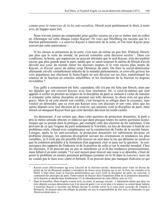 Karl Marx, et Friedrich Engels, La social-démocratie allemande (1871) 108 
comme pour le remercier de la loi anti-socialiste, Hirsch avait parfaitement le droit, à notre 
avis, de frapper aussi fort. 
Nous n'avons jamais pu comprendre pour quelles raisons on a pu se mettre tant en colère 
en Allemagne sur cette attaque contre Kayser! Or voici que Höchberg me raconte que la « 
fraction parlementaire » a autorisé Kayser à intervenir de la sorte, et l'on tient Kayser pour 
couvert par cette autorisation 1. 
Si les choses se présentent de la sorte, c'est tout, de même un peu fort. D'abord, Hirsch, 
pas plus que le reste du monde, ne pouvait connaître cette décision secrète 2. Dans ces 
conditions, la honte, qui auparavant ne pouvait atteindre que le seul Kayser, n'en deviendrait 
encore que plus grande pour le parti, tandis que ce serait toujours le mérite de Hirsch d'avoir 
dévoilé aux yeux du monde entier les discours ineptes et le vote encore plus inepte de 
Kayser, et d'avoir sauvé du même coup l'honneur du parti. Ou bien la social-démocratie 
allemande est-elle véritablement infectée de la maladie parlementaire, et croit-elle qu'avec les 
voix populaires aux élections le Saint-Esprit ne soit déversé sur ses élus, transformant les 
séances de la fraction en conciles infaillibles, et les résolutions de la fraction en dogmes 
inviolables ? 
Une gaffe a certainement été faite; cependant, elle n'à pas été faite par Hirsch, mais par 
tes députés qui ont couvert Kayser avec leur résolution. Or, si ceux-là-mêmes qui sont 
appelés à veiller en premier au respect de la discipline de parti se mettent à violer de manière 
si éclatante cette même discipline en prenant une telle décision, la chose n'en est que plus 
grave. Mais là où cela atteint son comble, c'est lorsqu'on se réfugie dans la croyance, sans 
vouloir en démordre, que ce n'est pas Kayser avec son discours et son vote, ainsi que les 
autres députés avec leur décision de le couvrir, qui auraient violé la discipline de parti, mais 
Hirsch en attaquant Kayser bien que cette dernière décision lui restât cachée. 
Au demeurant, il est certain que, dans cette question de protection douanière, le parti a 
pris la même attitude obscure et indécise que dans presque toutes les autres questions écono-miques 
qui se posent dans la pratique, par exemple celle des chemins de fer nationaux. Cela 
provient de ce que l'organe du parti notamment le Vorwärts, au lieu de discuter à fond de ces 
problèmes réels, s'étend avec complaisance sur la construction de l'ordre de la société future. 
Lorsque, après la loi anti-socialiste, la protection douanière est subitement devenue un 
problème pratique, les opinions divergèrent suivant les orientations et tendances les plus 
variables,, et il n'eût pas été possible d'en trouver un seul dans le tas qui détienne ne serait-ce 
que la condition préalable à la formation d'un jugement clair et juste sur la question : la con-naissance 
des rapports de l'industrie et de la position de celle-ci sur le marché mondial. Chez 
les électeurs, il ne pouvait pas ne pas se manifester çà et là des tendances protectionnistes, 
mais fallait-il en tenir compte ? Le seul moyen pour trouver une issue à ce désordre, c'était de 
poser le problème en termes purement politiques (comme on le fit dans la Laterne), mais on 
ne voulait pas le faire avec clarté et fermeté. Il ne pouvait donc pas manquer d'advenir ce qui 
1 Kayser avait effectivement agi avec l'accord de la fraction sociale -démocrate pour voter en faveur du 
projet de loi de Bismarck tendant à introduire de fortes taxes d'entrée sur le fer, le bois, les céréales et le 
bétail. C'était donc toute la fraction parlementaire qui avait violé la discipline du parti, en couvrant, à 
contresens des principes du parti, l'intervention de Kayser dans l'important débat de la protection douanière, 
où la fraction se déroba donc doublement. Cf. le rebondissement de cette affaire, note no 152. 
2 Dans le brouillon, Marx-Engels avaient écrit, en outre, le passage suivant : « Admettons même que deux ou 
trois députés sociaux-démocrates (car il ne pouvait guère y en avoir plus à la séance) se soient laissé induire 
à autoriser Kayser à raconter ses bêtises devant le monde entier et à voter pour accorder de l'argent à 
Bismarck, fis eussent alors été obligés de prendre sur eux la responsabilité de leur acte, et d'attendre ce que 
Hirsch en dirait alors. » 
 