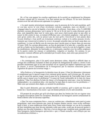 Karl Marx, et Friedrich Engels, La social-démocratie allemande (1871) 111 
Or, si l'on veut gagner les couches supérieures de la société ou simplement les éléments 
de bonne volonté qui s'y trouvent, il ne faut surtout pas les effrayer. Et les trois Zurichois 
croient avoir fait une découverte apaisante à ce propos: 
« Le parti montre précisément maintenant, sous la pression de la loi anti-socialiste, qu'il 
ne veut pas suivre la voie d'une révolution violente, sanglante, mais est décidé (...) à 
s'engager dans la voie de la légalité, c'est-à-dire de la réforme. Ainsi donc, si les 5 à 600 000 
électeurs sociaux-démocrates, soit à peine le 10e ou le 8e de tout le corps électoral, qui de 
plus, sont éparpillés dans tout le vaste pays, sont assez clairvoyants pour ne pas aller se 
casser la tête contre le mur, en tentant d'effectuer une « révolution sanglante » tant qu'ils ne 
sont qu'un contre dix, cela ne prouve pas du tout qu'ils s'interdisent à tout jamais dans 
l'avenir d'utiliser à leur profit un événement extérieur violent et la subite poussée révolu-tionnaire 
qui s'ensuivrait et même la victoire du peuple arrachée dans un heurt surgi dans ces 
conditions. Le jour où Berlin sera de nouveau assez inculte pour se lancer dans un nouveau 
18 mars 1848, les sociaux-démocrates, au lieu de participer à la lutte des « canailles qui ont 
soif de se battre sur les barricades », devront bien plutôt « suivre la voie de la légalité », jouer 
les modérateurs, démonter les barricades et, si nécessaire, marcher avec les nobles seigneurs 
de la guerre contre les niasses si unilatérales, vulgaires et incultes. En somme, si ces 
messieurs viennent affirmer qu'ils entendent par là autre chose, mais alors que pensent-ils ? 
Mais il y a pire encore. 
« En conséquence, plus il [le parti] saura demeurer calme, objectif et réfléchi dans sa 
critique des conditions existantes et dans ses projets de changement de celles-ci, moins il sera 
possible maintenant [que la loi anti-socialiste est en vigueur] de répéter l'opération qui vient 
de réussir, à savoir l'intimidation de la bourgeoisie par la réaction consciente grâce à 
l'agitation du spectre de la terreur rouge. » 
Afin d'enlever a la bourgeoisie la dernière trace de peur, il faut lui démontrer clairement 
et simplement que le spectre rouge n'est vraiment qu'un spectre, qu'il n'existe pas. Or, qu'est-ce 
que le secret du spectre rouge, sinon la peur de la, bourgeoisie de l'inévitable lutte à mort 
qu'elle aura à mener avec le prolétariat ? La peur de l'issue inéluctable de la lutte de classe 
moderne ? Que l'on abolisse la lutte de classe, et la bourgeoisie ainsi que « tous les hommes 
indépendants » ne craindront plus « de marcher la main dans la main avec les prolétaires » ! 
Mais ceux qui seraient alors dupés, ce seraient les prolétaires. 
Que le parti démontre, par une attitude humble et soumise, qu'il a rejeté une fois pour 
toutes les « incorrections et les excès » qui ont donné prétexte à la loi anti-socialiste. 
S'il promet de son plein gré qu'il n'évoluera que dans les limites des lois en vigueur sous 
le régime d'exception contre les socialistes, Bismarck et les bourgeois auront certainement la 
bonté d'abolir cette loi devenue superflue. 
« Que l'on nous comprenne bien », nous ne voulons pas « abandonner notre parti ni notre 
programme, mais nous pensons que, pour de longues années encore, nous avons suffisam-ment 
à faire, si nous employons toute notre force, toute notre énergie, en vue de la conquête 
de buts immédiats que nous devons atteindre coûte que coûte, avant que de pouvoir penser à 
réaliser nos fins plus lointaines ». Dès lors, c'est en masses que viendront nous rejoindre aussi 
bien bourgeois, petits-bourgeois qu'ouvriers « qui, à l'heure actuelle, sont effrayés par nos 
revendications extrêmes ». 
 