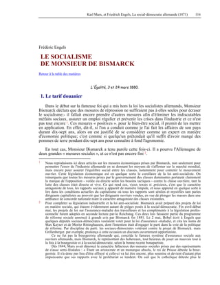 Karl Marx, et Friedrich Engels, La social-démocratie allemande (1871) 116 
Frédéric Engels 
LE SOCIALISME 
DE MONSIEUR DE BISMARCK 
Retour à la table des matières 
L'Égalité, 3 et 24 mars 1880. 
1. Le tarif douanier 
Dans le débat sur la fameuse foi qui a mis hors la loi les socialistes allemands, Monsieur 
Bismarck déclara que des mesures de répression ne suffiraient pas à elles seules pour écraser 
le socialisme;- il fallait encore prendre d'autres mesures afin d'éliminer les indiscutables 
méfaits sociaux, assurer un emploi régulier et prévenir les crises dans l'industrie et ce n'est 
pas tout encore 1. Ces mesures « positives ». pour le bien-être social, il promit de les mettre 
en application. En effet, dit-il, si l'on a conduit comme je l'ai fait les affaires de son pays 
durant dix-sept ans, alors on est justifié de se considérer comme un expert en matière 
d'économie politique; c'est comme si quelqu'un prétendait qu'il suffit d'avoir mangé des 
pommes de terre pendant dix-sept ans pour connaître à fond l'agronomie. 
En tout cas, Monsieur Bismarck a tenu parole cette fois-ci. Il a pourvu l'Allemagne de 
deux grandes « mesures sociales », et ce n'est pas encore fini 2. 
1 Nous reproduisons ici deux articles sur les mesures économiques prises par Bismarck, non seulement pour 
permettre l'essor de l'industrie allemande en se donnant les moyens de s'affirmer sur le marché mondial, 
mais encore pour assurer l'équilibre social entre les classes, notamment pour contenir le mouvement 
ouvrier. Cette législation économique est en quelque sorte le corollaire de la loi anti-socialiste. On 
remarquera que toutes les mesures prises par le gouvernement des classes dominantes portaient clairement 
la marque de l'opposition - voilée ou directe selon les besoins tactiques - contre la classe ouvrière, tant la 
lutte des classes était directe et vive. Ce qui rend ces, vieux textes si ,précieux, c'est que le caractère 
antagoniste de tous, les rapports sociaux y apparaît de manière limpide, et nous apprend en quelque sorte à 
lire dans les conditions actuelles du capitalisme où tous les rapports sont séniles et mystifiés tant parles 
dirigeants capitalistes au pouvoir que les dirigeants ouvriers vendus, en vue de plonger les masses dans une 
ambiance de concorde nationale niant le caractère antagoniste des classes existantes. 
2 Pour compléter sa législation industrielle et la loi anti-socialiste. Bismarck avait préparé des projets de loi 
en matière sociale, qui étaient évidemment autant de pièges posés à la social-démocratie. Fin avril-début 
mai, les projets de loi sur l'assurance-maladie des travailleurs et les compléments à la législation profes-sionnelle 
furent adoptés en seconde lecture par-le Reichstag. Ces deux lois faisaient partie du programme 
de réforme sociale annoncé à grands cris par Bismarck fin 1881. Le 2 mai, Bebel écrit à Engels que 
quelques députés sociaux-démocrates voulaient voter pour la loi d'assurance -maladie, et cita les noms de 
Max Kayser et de Moritz Rittinghausen, dont l'intention était d'engager le parti dans la voie de la politique 
de réforme. Par discipline de parti. les sociaux-démocrates votèrent contre le projet de Bismarck. mais 
Grillenberger. par exemple, prononça à cette occasion un discours ouvertement opportuniste. 
Ce ne fut pas la bourgeoisie allemande qui, concéda le fameux système d'assurance sociale aux 
ouvriers allemands, mais Bismarck, le représentant des hobereaux, tout heureux de jouer un mauvais tour à 
la fois à la bourgeoisie et à la social-démocratie, selon la bonne recette bonapartiste. 
Dès 1844, Marx avait dénoncé le caractère fallacieux des mesures sociales prises par des représentants 
de classe semi-féodales : « Étant un aristocrate et un monarque absolu, le roi de Prusse déteste la bour-geoisie. 
Il n'a donc pas lieu d'être effrayé si celle-ci va lui être encore, plus soumise et devient d'autant plus 
impuissante que ses rapports avec le prolétariat se tendent. On sait que le catholique déteste plus le 
 