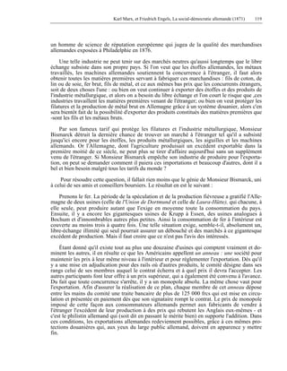 Karl Marx, et Friedrich Engels, La social-démocratie allemande (1871) 119 
un homme de science de réputation européenne qui jugea de la qualité des marchandises 
allemandes exposées à Philadelphie en 1876. 
Une telle industrie ne peut tenir sur des marchés neutres qu'aussi longtemps que le libre 
échange subsiste dans son propre pays. Si l'on veut que les étoffes allemandes, les métaux 
travaillés, les machines allemandes soutiennent la concurrence à l'étranger, il faut alors 
obtenir toutes les matières premières servant à fabriquer ces marchandises : fils de coton, de 
lin ou de soie, fer brut, fils de métal, et ce aux mêmes bas prix que les concurrents étrangers, 
soit de deux choses l'une : ou bien on veut continuer à exporter des étoffes et des produits de 
l'industrie métallurgique, et alors on a besoin du libre échange et l'on court le risque que ,ces 
industries travaillent les matières premières venant de l'étranger; ou bien on veut protéger les 
filatures et la production de métal brut en Allemagne grâce à un système douanier, alors c'en 
sera bientôt fait de la possibilité d'exporter des produits constitués des matières premières que 
-sont les fils et les métaux bruts. 
Par son fameux tarif qui protège les filatures et l'industrie métallurgique, Monsieur 
Bismarck détruit la dernière chance de trouver un marché à l'étranger tel qu'il a subsisté 
jusqu'ici encore pour les étoffes, les produits métallurgiques, les aiguilles et les machines 
allemands. Or l'Allemagne, dont l'agriculture produisait un excédent exportable dans la 
première moitié de ce siècle, ne peut plus se tirer d'affaire aujourd'hui sans un supplément 
venu de l'étranger. Si Monsieur Bismarck empêche son industrie de produire pour l'exporta-tion, 
on peut se demander comment il paiera ces importations et beaucoup d'autres, dont il a 
bel et bien besoin malgré tous les tarifs du monde ? 
Pour résoudre cette question, il fallait rien moins que le génie de Monsieur Bismarck, uni 
à celui de ses amis et conseillers boursiers. Le résultat en est le suivant : 
Prenons le fer. La période de la spéculation et de la production fiévreuse a gratifié l'Alle-magne 
de deux usines (celle de l'Union de Dortmund et celle de Laura-Hütte), qui chacune, à 
elle seule, peut produire autant que I'exige en moyenne toute la consommation du pays. 
Ensuite, il y a encore les gigantesques usines de Krupp à Essen, des usines analogues à 
Bochum et d'innombrables autres plus petites. Ainsi la consommation de fer à l'intérieur est 
couverte au moins trois à quatre fois. Une telle situation exige, semble-t-il, absolument un, 
libre-échange illimité qui seul pourrait assurer un débouché et des marchés à ce gigantesque 
excédent de production. Mais il faut croire que ce n'est pas l'avis des intéressés. 
Étant donné qu'il existe tout au plus une douzaine d'usines qui comptent vraiment et do-minent 
les autres, il en résulte ce que les Américains appellent un anneau : une société pour 
maintenir les prix à leur même niveau à l'intérieur et pour réglementer l'exportation. Dès qu'il 
y a une mise en adjudication pour des rails où d'autres produits, le comité désigne dans ses 
rangs celui de ses membres auquel le contrat écherra et à quel prix il devra l'accepter. Les 
autres participants font leur offre à un prix supérieur, qui a également été convenu à l'avance. 
Du fait que toute concurrence s'arrête, il y a un monopole absolu. La même chose vaut pour 
l'exportation. Afin d'assurer la réalisation de ce plan, chaque membre de cet anneau dépose 
entre les mains du comité une traite bancaire de plus de 125 000 frcs qui est mise en circu-lation 
et présentée en paiement dès que son signataire rompt le contrat. Le prix de monopole 
imposé de cette façon aux consommateurs allemands permet aux fabricants de vendre à 
l'étranger l'excédent de leur production à des prix qui rebutent les Anglais eux-mêmes - et 
c'est le philistin allemand qui (soit dit en passant le mérite bien) en supporte l'addition. Dans 
ces conditions, les exportations allemandes redeviennent possibles, grâce à ces mêmes pro-tections 
douanières qui, aux yeux du large public allemand, doivent en apparence y mettre 
fin. 
 