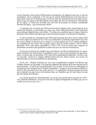 Karl Marx, et Friedrich Engels, La social-démocratie allemande (1871) 122 
escrocs boursiers, bien qu'elle n'offrait guère de perspective de rapporter quoi que ce soit aux 
actionnaires. On le comprend, si l'on sait que le conseil d'administration avait émis des ac-tions 
d'une valeur de 16 millions pour couvrir les frais de construction de trois lignes secon-daires 
et que cet argent avait déjà disparu avant même que l'on ait commencé la construction 
de ces lignes. Le fonds des invalides peut être fier de posséder un nombre considérable 
d'actions de lignes... qui n'existent pas encore. 
L'acquisition de ces lignes par l'État prussien devait légaliser d'un coup l'achat de leurs 
actions par l'Empire, et leur donner, en outre, une valeur réelle déterminée. D'où l'intérêt du 
gouvernement impérial dans cette affaire. C'est dans ces conditions que ces lignes furent les 
premières dont l'achat fut proposé par le gouvernement prussien et ratifié par lès Chambres. 
Le prix consenti aux actionnaires par l'État était beaucoup plus élevé que la valeur réelle 
de bonnes lignes de chemin de fer. C'est ce que démontre la constante augmentation du cours 
des actions depuis la décision de les acheter, et surtout depuis que l'on a rendues publiques 
les conditions de leur achat. Deux grandes lignes, dont les actions étaient à 103 et 108 en 
décembre 1878, sont notées aujourd'hui à 148 et 158. C'est la raison pour laquelle les 
actionnaires avaient le plus grand mal à cacher leur joie au cours de la transaction, 
Il n'est pas nécessaire de souligner que cette hausse a profité essentiellement aux spécu-lateurs 
berlinois qui étaient dans la confidence pour ce qui est des intentions du gouverne-ment. 
La bourse qui, au printemps 1979, était encore passablement déprimée, s'éveilla à une 
vie nouvelle. Avant de se séparer définitivement de leurs chères actions, les escrocs les 
lancèrent dans un nouveau tourbillon de spéculations. 
On le voit : l'Empire allemand est tout aussi complètement assujetti à la Bourse que 
l'Empire français en son temps. Les boursiers préparent des projets qu'ils font exécuter par le 
gouvernement - au profit de leur portefeuille. Sur ce plan, ils ont encore en Allemagne un 
avantage qui leur manquait dans l'Empire bonapartiste : lorsque le gouvernement impérial se 
heurte à des résistances face aux petits princes, il se transforme en gouvernement prussien 
qui est décidé à ne pas trouver de résistance dans ses Chambres qui, de toute façon, ne sont 
que des filiales de la Bourse. 
Le Conseil général de l'Internationale n'a-t-il pas dit aussitôt après la guerre de 1870 : 
vous, Monsieur Bismarck, vous n'avez renversé le régime bonapartiste en France que pour le 
rétablir de nouveau chez vous 1 ! 
1 Cf. Première et Deuxième Adresses du Conseil général sur la guerre franco-allemande, in: Marx-Engels, La 
Guerre civile en France, Éditions Sociales, 1953, pp. 277-290. 
 