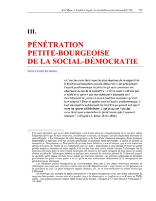 Karl Marx, et Friedrich Engels, La social-démocratie allemande (1871) 123 
III. 
PÉNÉTRATION 
PETITE-BOURGEOISE 
DE LA SOCIAL-DÉMOCRATIE 
Retour à la table des matières 
« L'une des caractéristiques les plus négatives de la majorité de 
la fraction parlementaire sociale-démocrate c'est précisément 
l'esprit prudhommesque du philistin qui veut convaincre son 
adversaire au lieu de le combattre : « notre cause n'est-elle pas 
si noble et si juste » que tout autre petit bourgeois doit 
inévitablement se joindre à nous à condition seulement qu'il ait 
bien compris ? ]Pour en appeler ainsi à l'esprit prudhommesque, il 
faut méconnaître entièrement les intérêts qui guident cet esprit, 
voire les ignorer délibérément. C'est ce qui est l'une des 
caractéristiques essentielles du philistinisme spécifiquement 
allemand 1. » (Engels à A. Bebel, 18-03-1886.) 
1 Cet esprit philistin, qui survit dans l'idéologie, c'est-à-dire dans les superstructures de la société, même 
longtemps après que la base matérielle, économique et sociale, ait disparu, est spécifiquement allemand au 
sens d'Engels : « En Allemagne, la petite bourgeoisie est le fruit d'une révolution manquée, d'une évolution 
interrompue et refoulée, d'où ses défauts spécifiques et anormale ment développés, à savoir la lâcheté, la 
mesquinerie, l'impuissance et l'incapacité de prendre toute initiative, caractéristiques ,qui seront maintenus 
depuis la Guerre de Trente et les événements qui suivirent - précisément à une époque où tous les autres 
grands peuples connurent un essor rapide. Ces travers leur sont restés, même lorsque l'Allemagne fut de 
nouveau entraînée dans le mouvement historique; ils étaient si fort qu'il marquent de leur sceau les autres 
classes sociales de l'Allemagne, faisant en quelque sorte ressortir le caractère général de l'Allemand, jusqu'à 
ce qu'enfin notre classe ouvrière fasse éclater ces barrières étroites. Les ouvriers allemands se montrent 
précisément les pires « sans patrie » en ce qu'ils se sont entièrement débarrassés dé la mesquinerie des 
petits bourgeois allemands. 
Les traditions petites bourgeoises ne correspondent donc pas à une phase historique normale en 
Allemagne, mais sont une caricature outrée, une sorte de dégénérescence - tout comme le Juif polonais est 
la caricature du Juif. Le petit bourgeois anglais, français, etc. ne se tient nullement au même niveau que 
l'Allemand. 
En Norvège, par exemple la petite paysannerie et la petite bourgeoisie avec une faible adjonction de 
moyenne bourgeoisie - comme cela s'est produit, à peu de choses près, en Angleterre et en France au XVIIe 
siècle - sont depuis plusieurs siècles l'état normal de la société. » (Engels à P. Ernst, Berliner Volksstaat, 5- 
10-1890). 
 