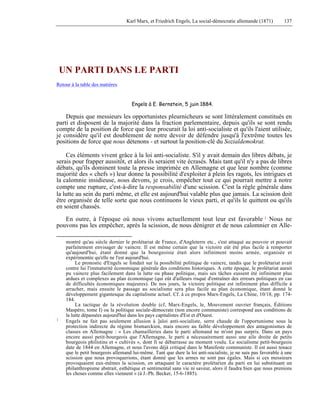 Karl Marx, et Friedrich Engels, La social-démocratie allemande (1871) 137 
UN PARTI DANS LE PARTI 
Retour à la table des matières 
Engels à E. Bernstein, 5 juin 1884. 
Depuis que messieurs les opportunistes pleurnicheurs se sont littéralement constitués en 
parti et disposent de la majorité dans la fraction parlementaire, depuis qu'ils se sont rendu 
compte de la position de force que leur procurait la loi anti-socialiste et qu'ils l'aient utilisée, 
je considère qu'il est doublement de notre devoir de défendre jusqu'à l'extrême toutes les 
positions de force que nous détenons - et surtout la position-clé du Sozialdemokrat. 
Ces éléments vivent grâce à la loi anti-socialiste. S'il y avait demain des libres débats, je 
serais pour frapper aussitôt, et alors ils seraient vite écrasés. Mais tant qu'il n'y a pas de libres 
débats, qu'ils dominent toute la presse imprimée en Allemagne et que leur nombre (comme 
majorité des « chefs ») leur donne la possibilité d'exploiter à plein les ragots, les intrigues et 
la calomnie insidieuse, nous devons, je crois, empêcher tout ce qui pourrait mettre à notre 
compte une rupture, c'est-à-dire la responsabilité d'une scission. C'est la règle générale dans 
la lutte au sein du parti même, et elle est aujourd'hui valable plus que jamais. La scission doit 
être organisée de telle sorte que nous continuons le vieux parti, et qu'ils le quittent ou qu'ils 
en soient chassés. 
En outre, à l'époque où nous vivons actuellement tout leur est favorable 1 Nous ne 
pouvons pas les empêcher, après la scission, de nous dénigrer et de nous calomnier en Alle-montré 
qu'au siècle dernier le prolétariat de France, d'Angleterre etc., s'est attaqué au pouvoir et pouvait 
parfaitement envisager de vaincre. Il est même certain que la victoire eût été plus facile à remporter 
qu'aujourd'hui, étant donné que la bourgeoisie était alors infiniment moins armée, organisée et 
expérimentée qu'elle ne l'est aujourd'hui. 
Le pronostic d'Engels se fondait sur la possibilité politique de vaincre, tandis que le prolétariat avait 
contre lui l'immaturité économique générale des conditions historiques. A cette époque, le prolétariat aurait 
pu vaincre plus facilement dans la lutte ou phase politique, mais ses tâches eussent été infiniment plus 
ardues et complexes au plan économique (qui eût d'ailleurs risqué d'entraîner des erreurs politiques en cas 
de difficultés économiques majeures). De nos jours, la victoire politique est infiniment plus difficile à 
arracher, mais ensuite le passage au socialisme sera plus facile au plan économique, étant donné le 
développement gigantesque du capitalisme actuel. Cf. à ce propos Marx-Engels, La Chine, 10/18, pp. 174- 
184. 
La tactique de la révolution double (cf, Marx-Engels, le, Mouvement ouvrier français, Éditions 
Maspéro, tome I) ou la politique sociale-démocrate (non encore communiste) correspond aux conditions de 
la lutte dépassées aujourd'hui dans les pays capitalistes d'Est et d'Ouest. 
1 Engels ne fait pas seulement allusion à ]aloi anti-socialiste, serre chaude de l'opportunisme sous la 
protection indirecte du régime bismarckien, mais encore au faible développement des antagonismes de 
classes en Allemagne : « Les chamailleries dans le parti allemand ne m'ont pas surpris. Dans un pays 
encore aussi petit-bourgeois que l'Allemagne, le parti a nécessairement aussi une aile droite de petits 
bourgeois philistins et « cultivés », dont fi se débarrasse au moment voulu. Le socialisme petit-bourgeois 
date de 1844 en Allemagne, et nous l'avons déjà critiqué dans le Manifeste communiste. Il est aussi tenace 
que le petit bourgeois allemand lui-même. Tant que dure la loi anti-socialiste, je ne suis pas favorable à une 
scission que nous provoquerions, étant donné que les armes ne sont pas égales. Mais si ces messieurs 
provoquaient eux-mêmes la scission, en attaquant le caractère prolétarien du parti en lui substituant un 
philanthropisme abstrait, esthétique et sentimental sans vie ni saveur, alors il faudra bien que nous prenions 
les choses comme elles viennent » (à J.-Ph. Becker, 15-6-1885). 
 